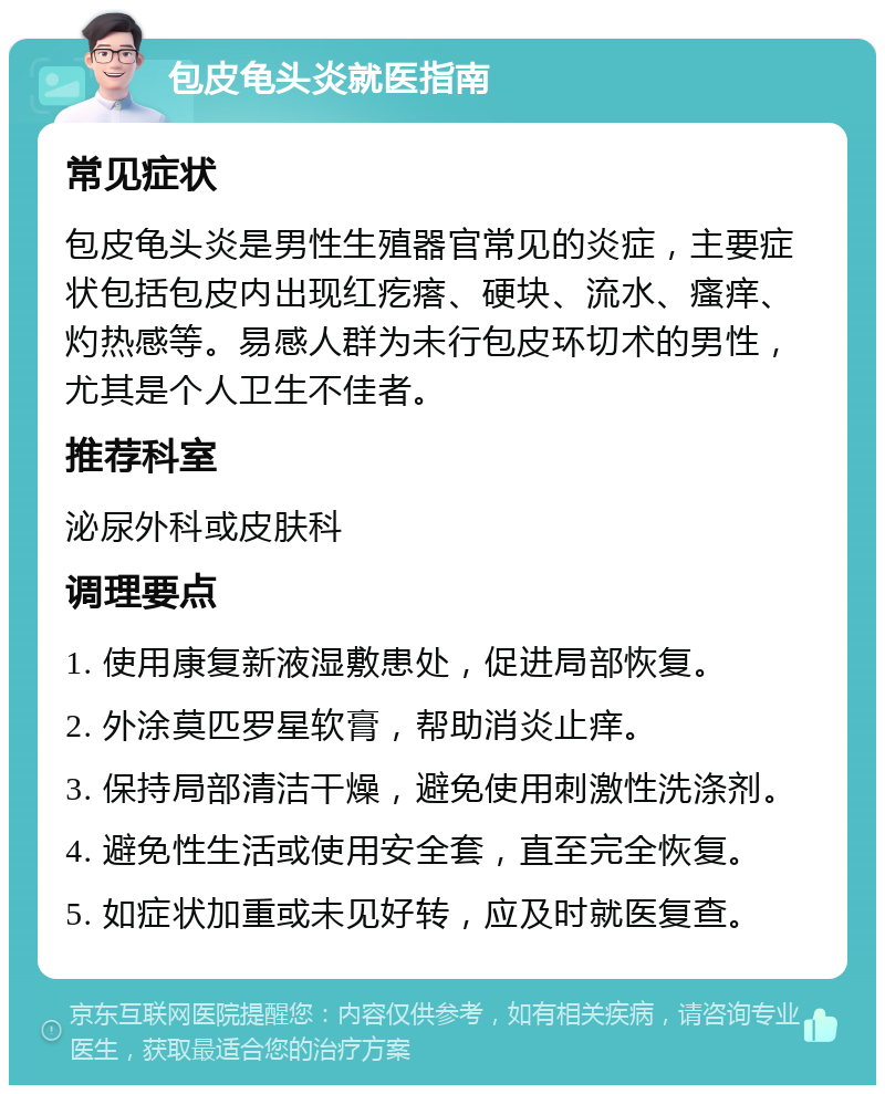 包皮龟头炎就医指南 常见症状 包皮龟头炎是男性生殖器官常见的炎症，主要症状包括包皮内出现红疙瘩、硬块、流水、瘙痒、灼热感等。易感人群为未行包皮环切术的男性，尤其是个人卫生不佳者。 推荐科室 泌尿外科或皮肤科 调理要点 1. 使用康复新液湿敷患处，促进局部恢复。 2. 外涂莫匹罗星软膏，帮助消炎止痒。 3. 保持局部清洁干燥，避免使用刺激性洗涤剂。 4. 避免性生活或使用安全套，直至完全恢复。 5. 如症状加重或未见好转，应及时就医复查。