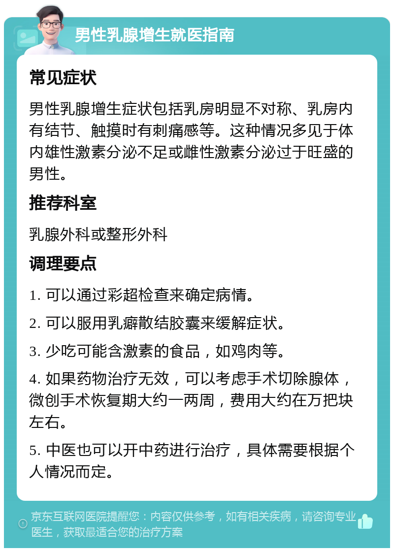 男性乳腺增生就医指南 常见症状 男性乳腺增生症状包括乳房明显不对称、乳房内有结节、触摸时有刺痛感等。这种情况多见于体内雄性激素分泌不足或雌性激素分泌过于旺盛的男性。 推荐科室 乳腺外科或整形外科 调理要点 1. 可以通过彩超检查来确定病情。 2. 可以服用乳癖散结胶囊来缓解症状。 3. 少吃可能含激素的食品，如鸡肉等。 4. 如果药物治疗无效，可以考虑手术切除腺体，微创手术恢复期大约一两周，费用大约在万把块左右。 5. 中医也可以开中药进行治疗，具体需要根据个人情况而定。