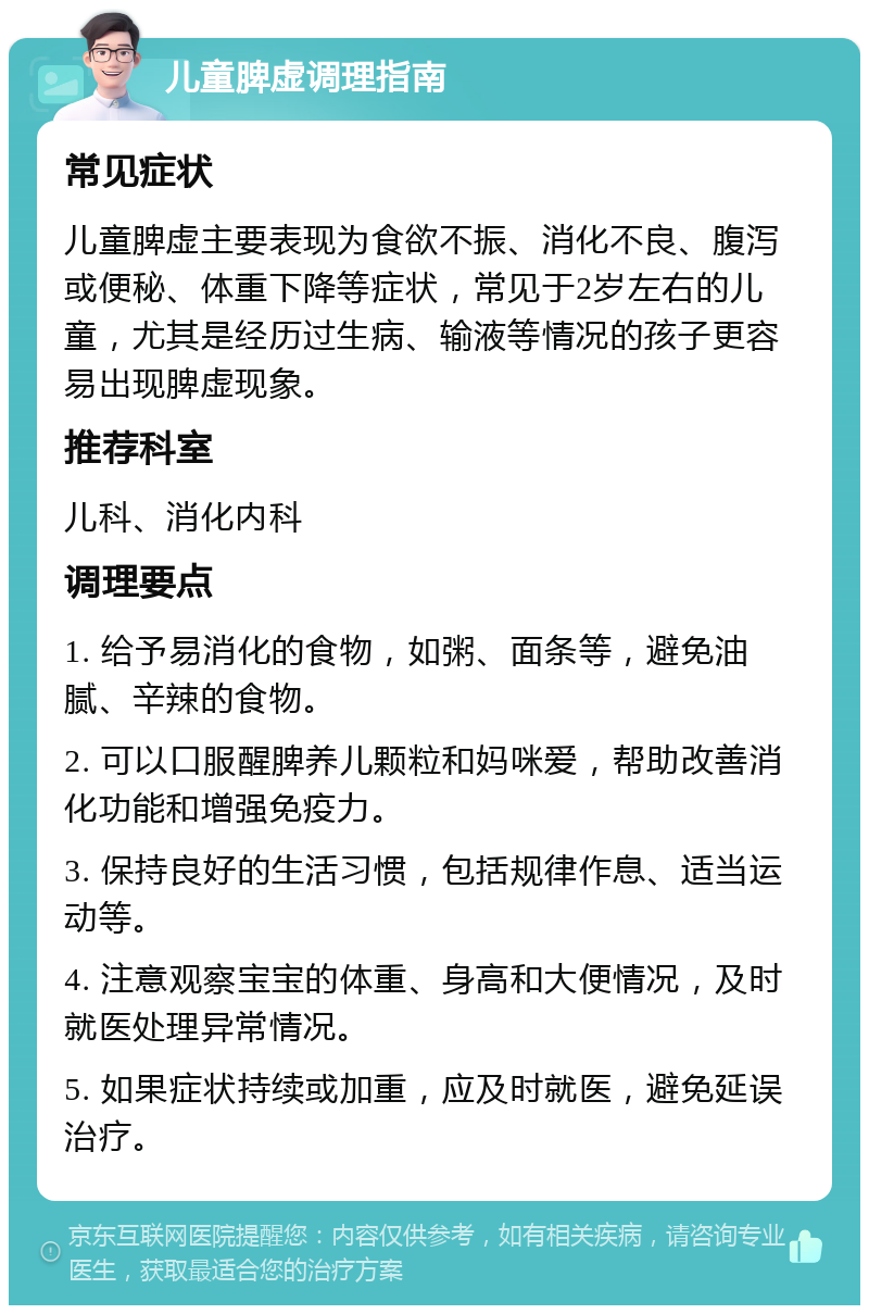 儿童脾虚调理指南 常见症状 儿童脾虚主要表现为食欲不振、消化不良、腹泻或便秘、体重下降等症状，常见于2岁左右的儿童，尤其是经历过生病、输液等情况的孩子更容易出现脾虚现象。 推荐科室 儿科、消化内科 调理要点 1. 给予易消化的食物，如粥、面条等，避免油腻、辛辣的食物。 2. 可以口服醒脾养儿颗粒和妈咪爱，帮助改善消化功能和增强免疫力。 3. 保持良好的生活习惯，包括规律作息、适当运动等。 4. 注意观察宝宝的体重、身高和大便情况，及时就医处理异常情况。 5. 如果症状持续或加重，应及时就医，避免延误治疗。