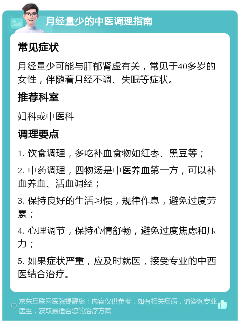 月经量少的中医调理指南 常见症状 月经量少可能与肝郁肾虚有关，常见于40多岁的女性，伴随着月经不调、失眠等症状。 推荐科室 妇科或中医科 调理要点 1. 饮食调理，多吃补血食物如红枣、黑豆等； 2. 中药调理，四物汤是中医养血第一方，可以补血养血、活血调经； 3. 保持良好的生活习惯，规律作息，避免过度劳累； 4. 心理调节，保持心情舒畅，避免过度焦虑和压力； 5. 如果症状严重，应及时就医，接受专业的中西医结合治疗。