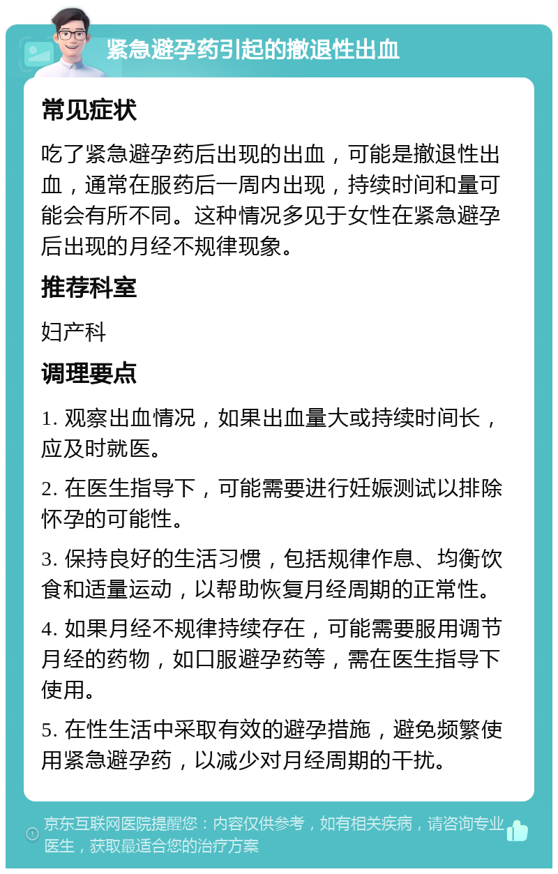 紧急避孕药引起的撤退性出血 常见症状 吃了紧急避孕药后出现的出血，可能是撤退性出血，通常在服药后一周内出现，持续时间和量可能会有所不同。这种情况多见于女性在紧急避孕后出现的月经不规律现象。 推荐科室 妇产科 调理要点 1. 观察出血情况，如果出血量大或持续时间长，应及时就医。 2. 在医生指导下，可能需要进行妊娠测试以排除怀孕的可能性。 3. 保持良好的生活习惯，包括规律作息、均衡饮食和适量运动，以帮助恢复月经周期的正常性。 4. 如果月经不规律持续存在，可能需要服用调节月经的药物，如口服避孕药等，需在医生指导下使用。 5. 在性生活中采取有效的避孕措施，避免频繁使用紧急避孕药，以减少对月经周期的干扰。