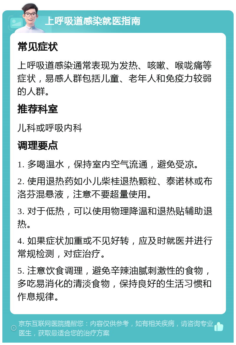 上呼吸道感染就医指南 常见症状 上呼吸道感染通常表现为发热、咳嗽、喉咙痛等症状，易感人群包括儿童、老年人和免疫力较弱的人群。 推荐科室 儿科或呼吸内科 调理要点 1. 多喝温水，保持室内空气流通，避免受凉。 2. 使用退热药如小儿柴桂退热颗粒、泰诺林或布洛芬混悬液，注意不要超量使用。 3. 对于低热，可以使用物理降温和退热贴辅助退热。 4. 如果症状加重或不见好转，应及时就医并进行常规检测，对症治疗。 5. 注意饮食调理，避免辛辣油腻刺激性的食物，多吃易消化的清淡食物，保持良好的生活习惯和作息规律。