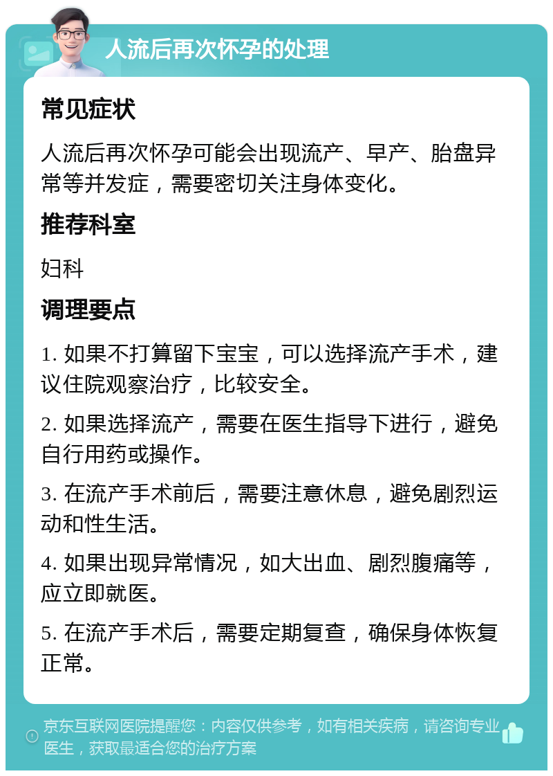 人流后再次怀孕的处理 常见症状 人流后再次怀孕可能会出现流产、早产、胎盘异常等并发症，需要密切关注身体变化。 推荐科室 妇科 调理要点 1. 如果不打算留下宝宝，可以选择流产手术，建议住院观察治疗，比较安全。 2. 如果选择流产，需要在医生指导下进行，避免自行用药或操作。 3. 在流产手术前后，需要注意休息，避免剧烈运动和性生活。 4. 如果出现异常情况，如大出血、剧烈腹痛等，应立即就医。 5. 在流产手术后，需要定期复查，确保身体恢复正常。