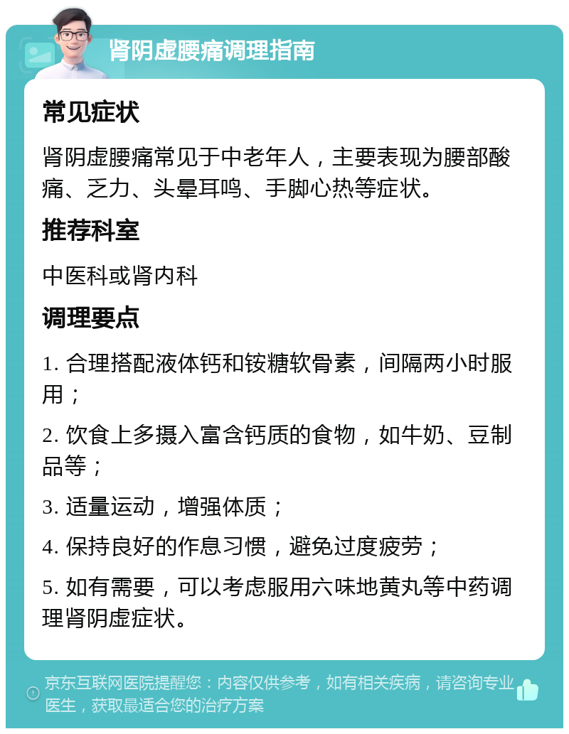 肾阴虚腰痛调理指南 常见症状 肾阴虚腰痛常见于中老年人，主要表现为腰部酸痛、乏力、头晕耳鸣、手脚心热等症状。 推荐科室 中医科或肾内科 调理要点 1. 合理搭配液体钙和铵糖软骨素，间隔两小时服用； 2. 饮食上多摄入富含钙质的食物，如牛奶、豆制品等； 3. 适量运动，增强体质； 4. 保持良好的作息习惯，避免过度疲劳； 5. 如有需要，可以考虑服用六味地黄丸等中药调理肾阴虚症状。