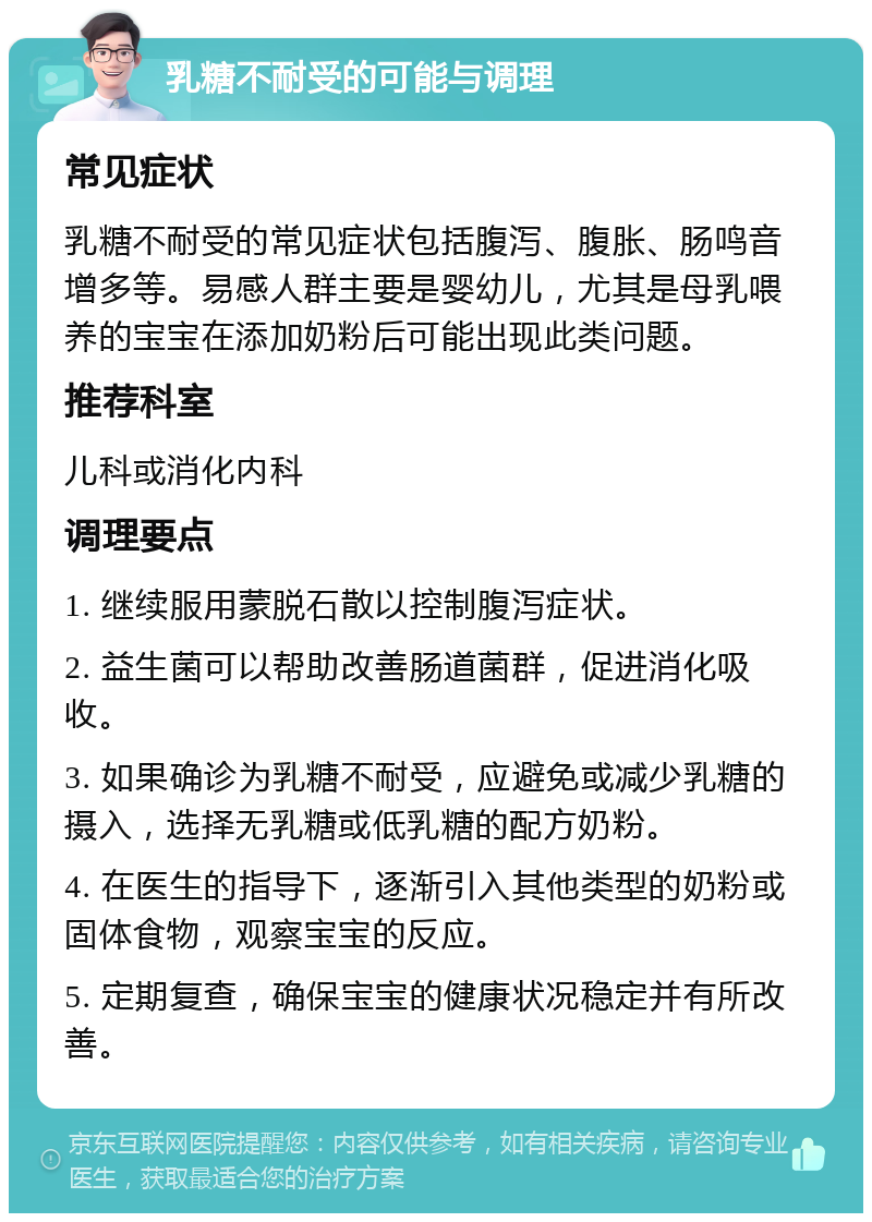 乳糖不耐受的可能与调理 常见症状 乳糖不耐受的常见症状包括腹泻、腹胀、肠鸣音增多等。易感人群主要是婴幼儿，尤其是母乳喂养的宝宝在添加奶粉后可能出现此类问题。 推荐科室 儿科或消化内科 调理要点 1. 继续服用蒙脱石散以控制腹泻症状。 2. 益生菌可以帮助改善肠道菌群，促进消化吸收。 3. 如果确诊为乳糖不耐受，应避免或减少乳糖的摄入，选择无乳糖或低乳糖的配方奶粉。 4. 在医生的指导下，逐渐引入其他类型的奶粉或固体食物，观察宝宝的反应。 5. 定期复查，确保宝宝的健康状况稳定并有所改善。