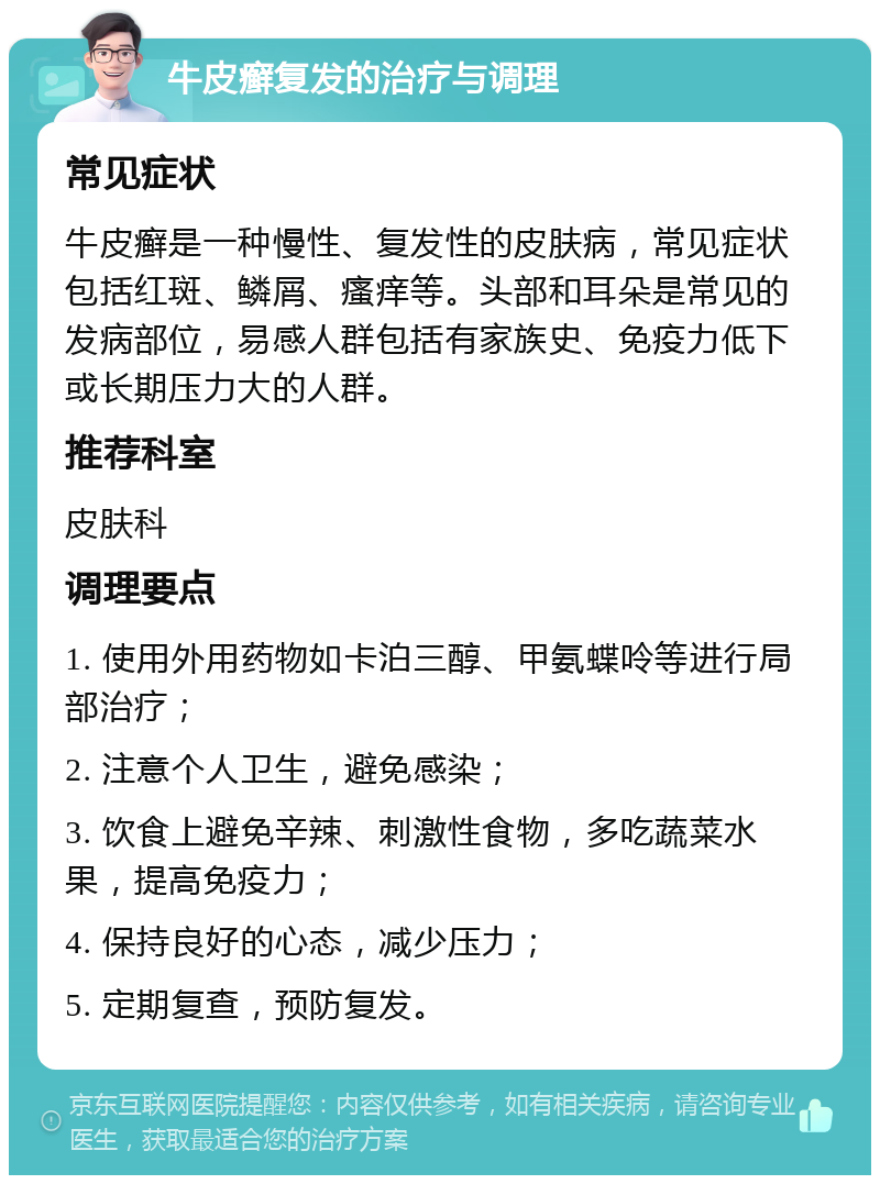 牛皮癣复发的治疗与调理 常见症状 牛皮癣是一种慢性、复发性的皮肤病，常见症状包括红斑、鳞屑、瘙痒等。头部和耳朵是常见的发病部位，易感人群包括有家族史、免疫力低下或长期压力大的人群。 推荐科室 皮肤科 调理要点 1. 使用外用药物如卡泊三醇、甲氨蝶呤等进行局部治疗； 2. 注意个人卫生，避免感染； 3. 饮食上避免辛辣、刺激性食物，多吃蔬菜水果，提高免疫力； 4. 保持良好的心态，减少压力； 5. 定期复查，预防复发。