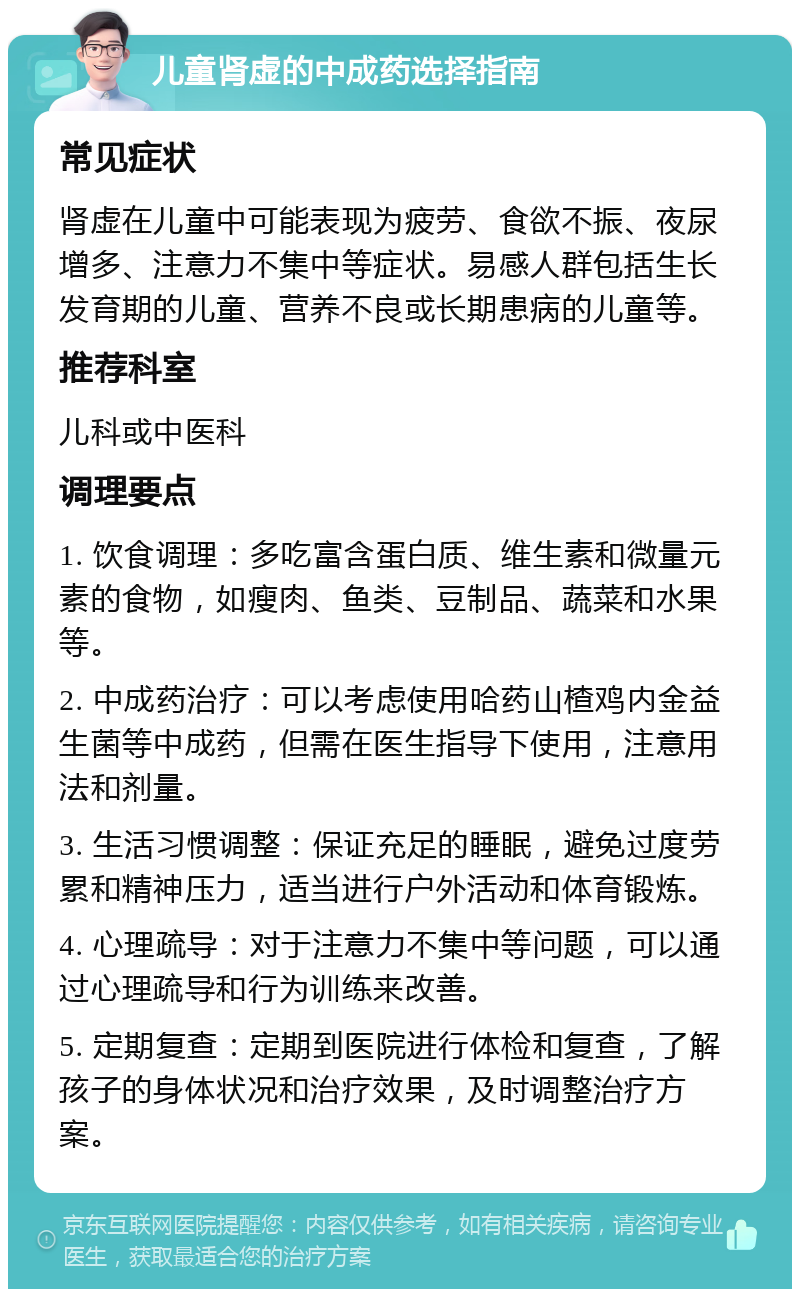 儿童肾虚的中成药选择指南 常见症状 肾虚在儿童中可能表现为疲劳、食欲不振、夜尿增多、注意力不集中等症状。易感人群包括生长发育期的儿童、营养不良或长期患病的儿童等。 推荐科室 儿科或中医科 调理要点 1. 饮食调理：多吃富含蛋白质、维生素和微量元素的食物，如瘦肉、鱼类、豆制品、蔬菜和水果等。 2. 中成药治疗：可以考虑使用哈药山楂鸡内金益生菌等中成药，但需在医生指导下使用，注意用法和剂量。 3. 生活习惯调整：保证充足的睡眠，避免过度劳累和精神压力，适当进行户外活动和体育锻炼。 4. 心理疏导：对于注意力不集中等问题，可以通过心理疏导和行为训练来改善。 5. 定期复查：定期到医院进行体检和复查，了解孩子的身体状况和治疗效果，及时调整治疗方案。