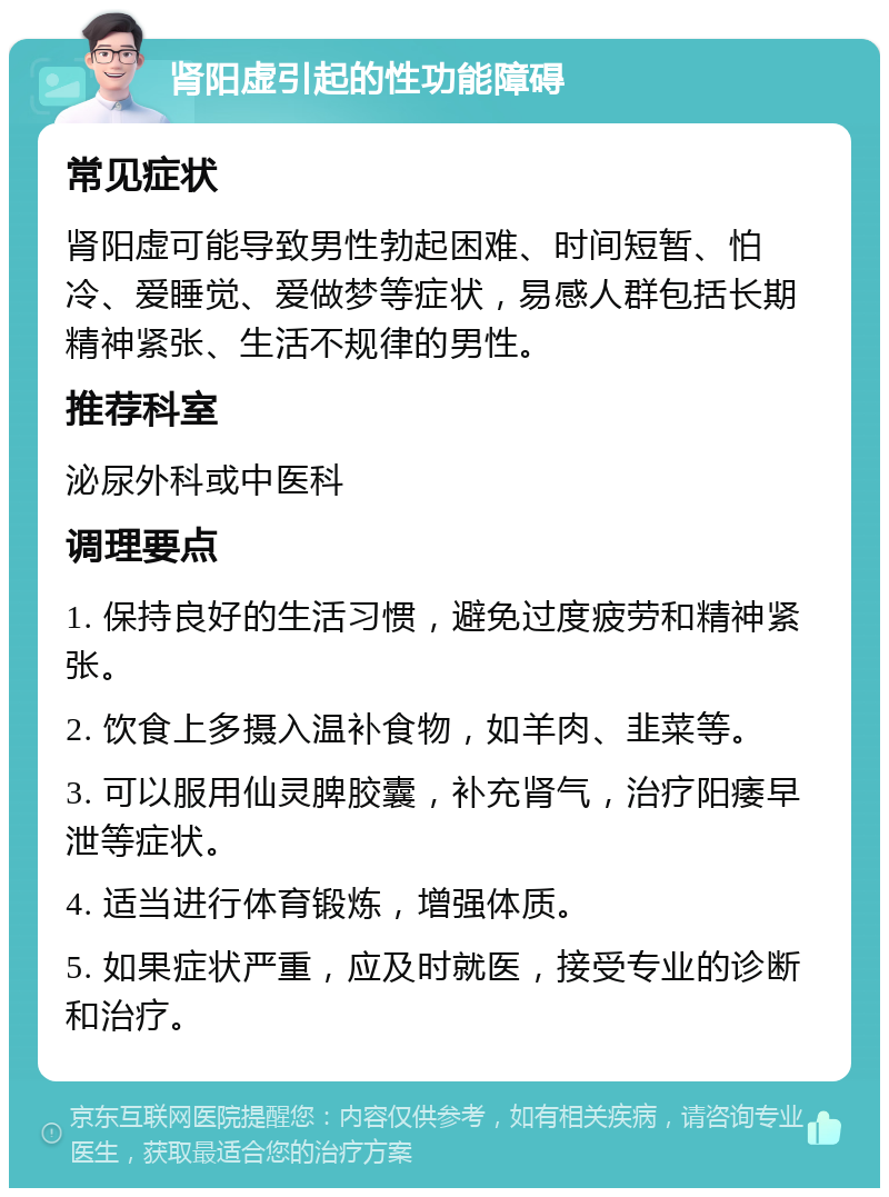 肾阳虚引起的性功能障碍 常见症状 肾阳虚可能导致男性勃起困难、时间短暂、怕冷、爱睡觉、爱做梦等症状，易感人群包括长期精神紧张、生活不规律的男性。 推荐科室 泌尿外科或中医科 调理要点 1. 保持良好的生活习惯，避免过度疲劳和精神紧张。 2. 饮食上多摄入温补食物，如羊肉、韭菜等。 3. 可以服用仙灵脾胶囊，补充肾气，治疗阳痿早泄等症状。 4. 适当进行体育锻炼，增强体质。 5. 如果症状严重，应及时就医，接受专业的诊断和治疗。