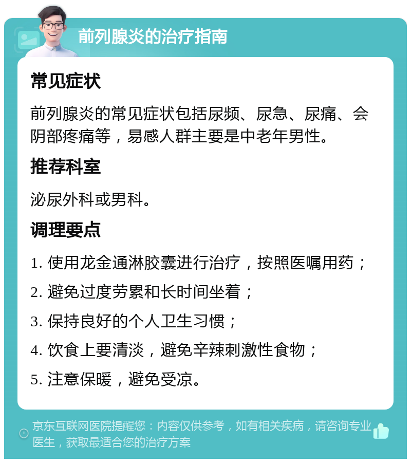 前列腺炎的治疗指南 常见症状 前列腺炎的常见症状包括尿频、尿急、尿痛、会阴部疼痛等，易感人群主要是中老年男性。 推荐科室 泌尿外科或男科。 调理要点 1. 使用龙金通淋胶囊进行治疗，按照医嘱用药； 2. 避免过度劳累和长时间坐着； 3. 保持良好的个人卫生习惯； 4. 饮食上要清淡，避免辛辣刺激性食物； 5. 注意保暖，避免受凉。