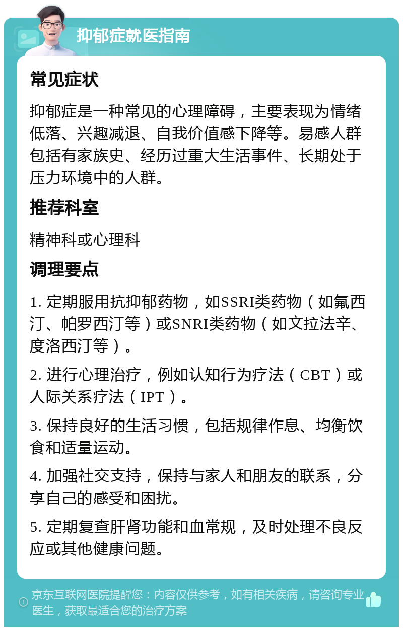 抑郁症就医指南 常见症状 抑郁症是一种常见的心理障碍，主要表现为情绪低落、兴趣减退、自我价值感下降等。易感人群包括有家族史、经历过重大生活事件、长期处于压力环境中的人群。 推荐科室 精神科或心理科 调理要点 1. 定期服用抗抑郁药物，如SSRI类药物（如氟西汀、帕罗西汀等）或SNRI类药物（如文拉法辛、度洛西汀等）。 2. 进行心理治疗，例如认知行为疗法（CBT）或人际关系疗法（IPT）。 3. 保持良好的生活习惯，包括规律作息、均衡饮食和适量运动。 4. 加强社交支持，保持与家人和朋友的联系，分享自己的感受和困扰。 5. 定期复查肝肾功能和血常规，及时处理不良反应或其他健康问题。