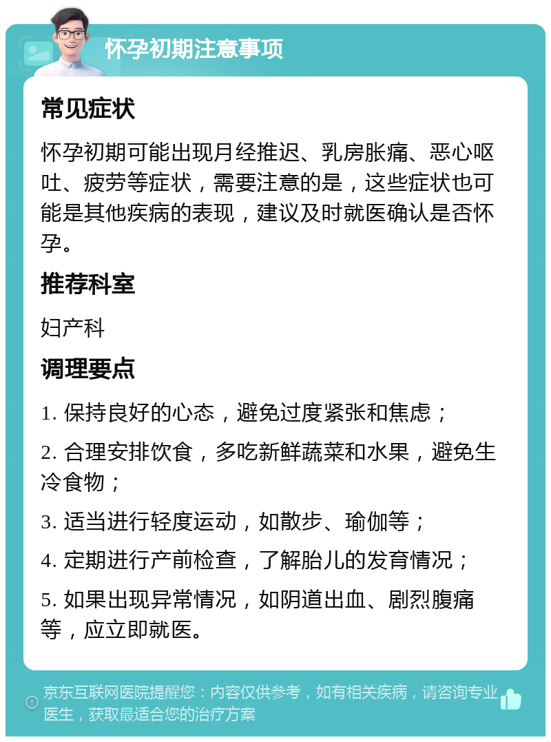 怀孕初期注意事项 常见症状 怀孕初期可能出现月经推迟、乳房胀痛、恶心呕吐、疲劳等症状，需要注意的是，这些症状也可能是其他疾病的表现，建议及时就医确认是否怀孕。 推荐科室 妇产科 调理要点 1. 保持良好的心态，避免过度紧张和焦虑； 2. 合理安排饮食，多吃新鲜蔬菜和水果，避免生冷食物； 3. 适当进行轻度运动，如散步、瑜伽等； 4. 定期进行产前检查，了解胎儿的发育情况； 5. 如果出现异常情况，如阴道出血、剧烈腹痛等，应立即就医。