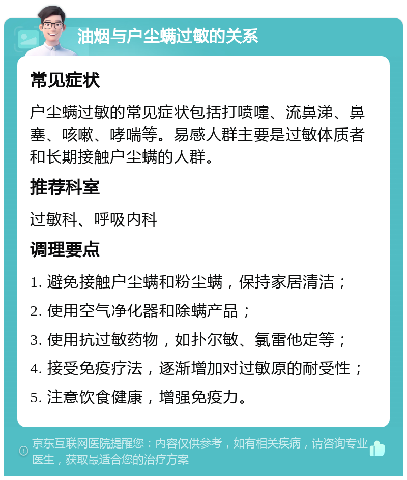 油烟与户尘螨过敏的关系 常见症状 户尘螨过敏的常见症状包括打喷嚏、流鼻涕、鼻塞、咳嗽、哮喘等。易感人群主要是过敏体质者和长期接触户尘螨的人群。 推荐科室 过敏科、呼吸内科 调理要点 1. 避免接触户尘螨和粉尘螨，保持家居清洁； 2. 使用空气净化器和除螨产品； 3. 使用抗过敏药物，如扑尔敏、氯雷他定等； 4. 接受免疫疗法，逐渐增加对过敏原的耐受性； 5. 注意饮食健康，增强免疫力。