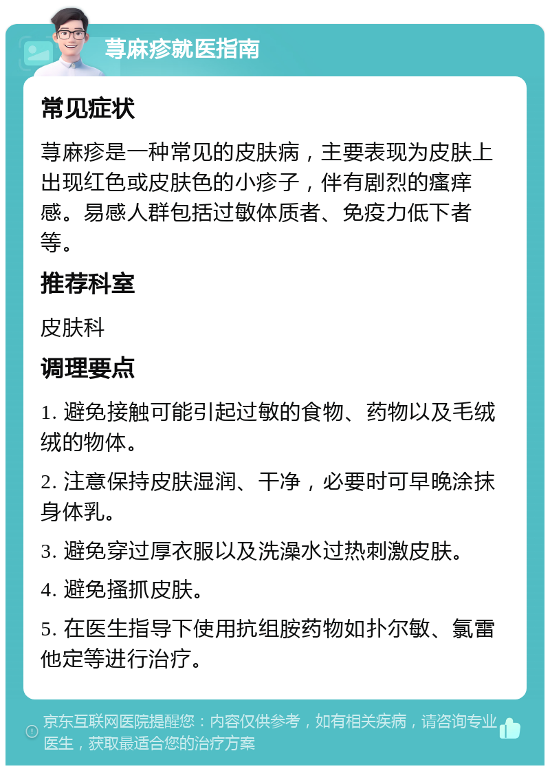 荨麻疹就医指南 常见症状 荨麻疹是一种常见的皮肤病，主要表现为皮肤上出现红色或皮肤色的小疹子，伴有剧烈的瘙痒感。易感人群包括过敏体质者、免疫力低下者等。 推荐科室 皮肤科 调理要点 1. 避免接触可能引起过敏的食物、药物以及毛绒绒的物体。 2. 注意保持皮肤湿润、干净，必要时可早晚涂抹身体乳。 3. 避免穿过厚衣服以及洗澡水过热刺激皮肤。 4. 避免搔抓皮肤。 5. 在医生指导下使用抗组胺药物如扑尔敏、氯雷他定等进行治疗。