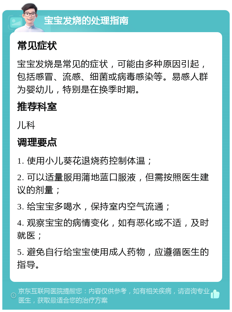 宝宝发烧的处理指南 常见症状 宝宝发烧是常见的症状，可能由多种原因引起，包括感冒、流感、细菌或病毒感染等。易感人群为婴幼儿，特别是在换季时期。 推荐科室 儿科 调理要点 1. 使用小儿葵花退烧药控制体温； 2. 可以适量服用蒲地蓝口服液，但需按照医生建议的剂量； 3. 给宝宝多喝水，保持室内空气流通； 4. 观察宝宝的病情变化，如有恶化或不适，及时就医； 5. 避免自行给宝宝使用成人药物，应遵循医生的指导。