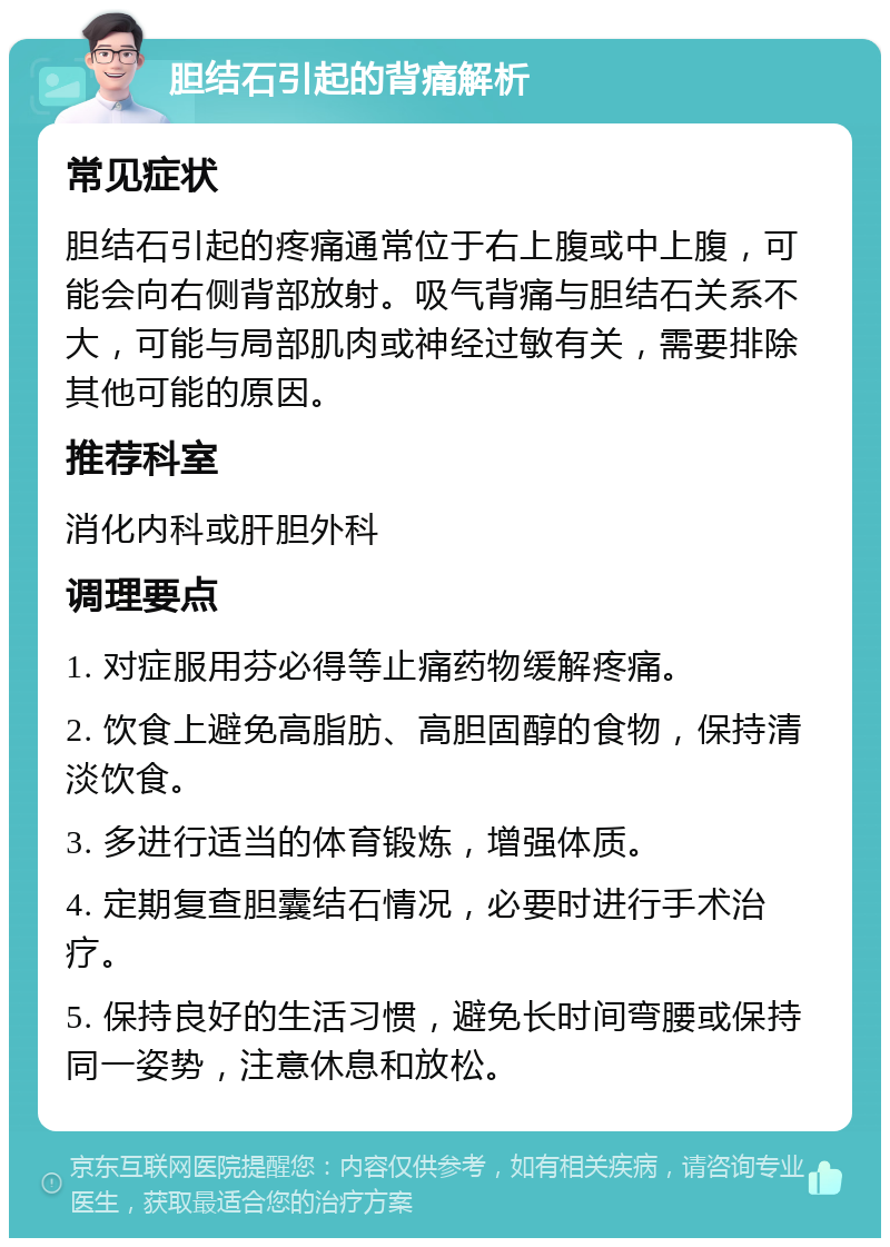 胆结石引起的背痛解析 常见症状 胆结石引起的疼痛通常位于右上腹或中上腹，可能会向右侧背部放射。吸气背痛与胆结石关系不大，可能与局部肌肉或神经过敏有关，需要排除其他可能的原因。 推荐科室 消化内科或肝胆外科 调理要点 1. 对症服用芬必得等止痛药物缓解疼痛。 2. 饮食上避免高脂肪、高胆固醇的食物，保持清淡饮食。 3. 多进行适当的体育锻炼，增强体质。 4. 定期复查胆囊结石情况，必要时进行手术治疗。 5. 保持良好的生活习惯，避免长时间弯腰或保持同一姿势，注意休息和放松。