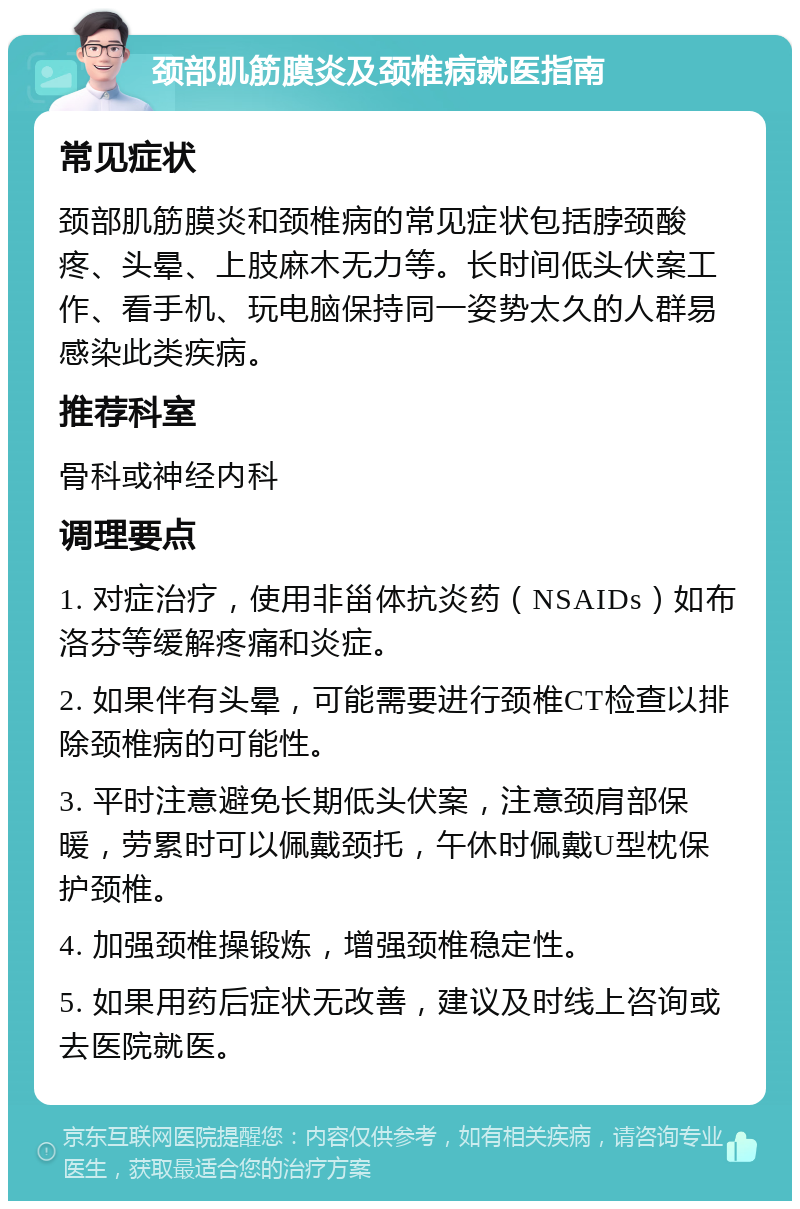 颈部肌筋膜炎及颈椎病就医指南 常见症状 颈部肌筋膜炎和颈椎病的常见症状包括脖颈酸疼、头晕、上肢麻木无力等。长时间低头伏案工作、看手机、玩电脑保持同一姿势太久的人群易感染此类疾病。 推荐科室 骨科或神经内科 调理要点 1. 对症治疗，使用非甾体抗炎药（NSAIDs）如布洛芬等缓解疼痛和炎症。 2. 如果伴有头晕，可能需要进行颈椎CT检查以排除颈椎病的可能性。 3. 平时注意避免长期低头伏案，注意颈肩部保暖，劳累时可以佩戴颈托，午休时佩戴U型枕保护颈椎。 4. 加强颈椎操锻炼，增强颈椎稳定性。 5. 如果用药后症状无改善，建议及时线上咨询或去医院就医。