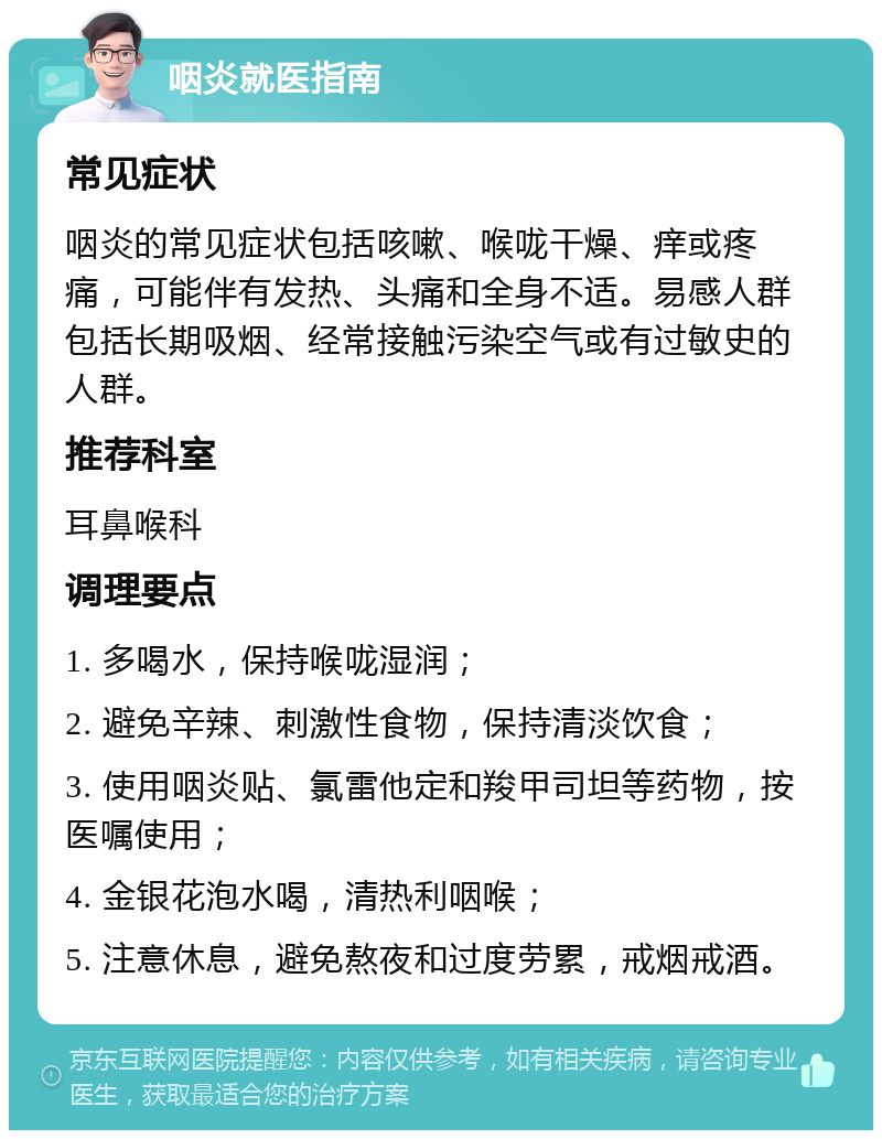 咽炎就医指南 常见症状 咽炎的常见症状包括咳嗽、喉咙干燥、痒或疼痛，可能伴有发热、头痛和全身不适。易感人群包括长期吸烟、经常接触污染空气或有过敏史的人群。 推荐科室 耳鼻喉科 调理要点 1. 多喝水，保持喉咙湿润； 2. 避免辛辣、刺激性食物，保持清淡饮食； 3. 使用咽炎贴、氯雷他定和羧甲司坦等药物，按医嘱使用； 4. 金银花泡水喝，清热利咽喉； 5. 注意休息，避免熬夜和过度劳累，戒烟戒酒。