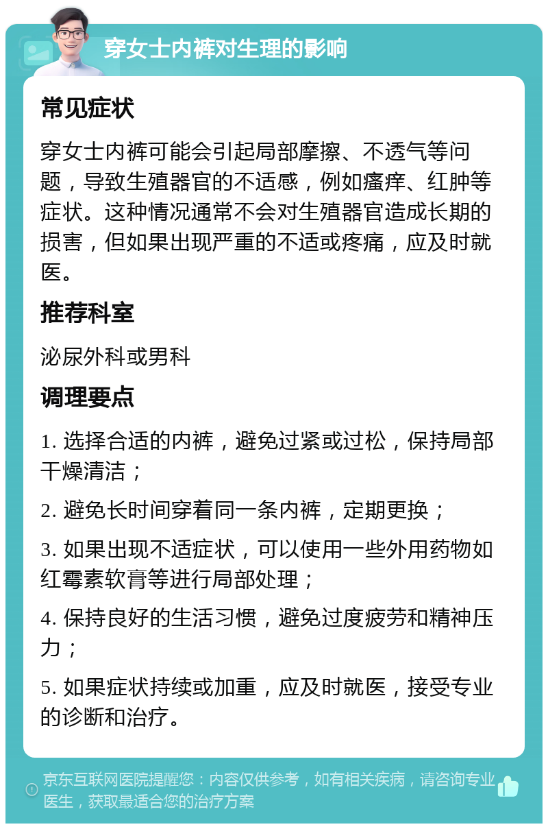 穿女士内裤对生理的影响 常见症状 穿女士内裤可能会引起局部摩擦、不透气等问题，导致生殖器官的不适感，例如瘙痒、红肿等症状。这种情况通常不会对生殖器官造成长期的损害，但如果出现严重的不适或疼痛，应及时就医。 推荐科室 泌尿外科或男科 调理要点 1. 选择合适的内裤，避免过紧或过松，保持局部干燥清洁； 2. 避免长时间穿着同一条内裤，定期更换； 3. 如果出现不适症状，可以使用一些外用药物如红霉素软膏等进行局部处理； 4. 保持良好的生活习惯，避免过度疲劳和精神压力； 5. 如果症状持续或加重，应及时就医，接受专业的诊断和治疗。