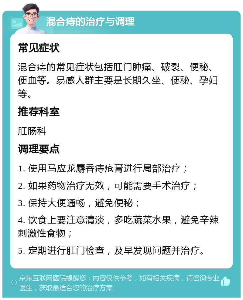 混合痔的治疗与调理 常见症状 混合痔的常见症状包括肛门肿痛、破裂、便秘、便血等。易感人群主要是长期久坐、便秘、孕妇等。 推荐科室 肛肠科 调理要点 1. 使用马应龙麝香痔疮膏进行局部治疗； 2. 如果药物治疗无效，可能需要手术治疗； 3. 保持大便通畅，避免便秘； 4. 饮食上要注意清淡，多吃蔬菜水果，避免辛辣刺激性食物； 5. 定期进行肛门检查，及早发现问题并治疗。