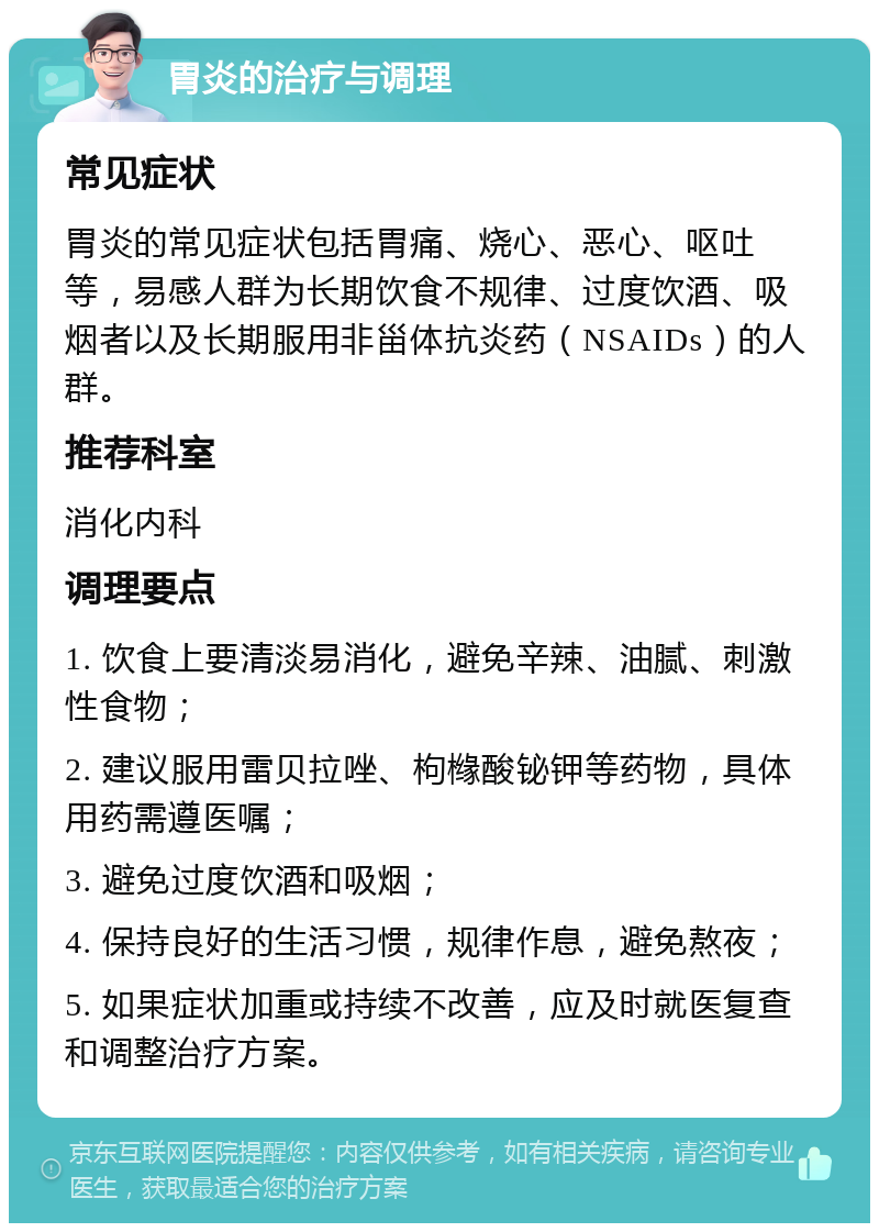 胃炎的治疗与调理 常见症状 胃炎的常见症状包括胃痛、烧心、恶心、呕吐等，易感人群为长期饮食不规律、过度饮酒、吸烟者以及长期服用非甾体抗炎药（NSAIDs）的人群。 推荐科室 消化内科 调理要点 1. 饮食上要清淡易消化，避免辛辣、油腻、刺激性食物； 2. 建议服用雷贝拉唑、枸橼酸铋钾等药物，具体用药需遵医嘱； 3. 避免过度饮酒和吸烟； 4. 保持良好的生活习惯，规律作息，避免熬夜； 5. 如果症状加重或持续不改善，应及时就医复查和调整治疗方案。