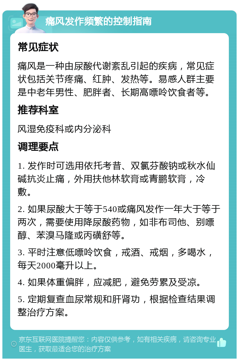 痛风发作频繁的控制指南 常见症状 痛风是一种由尿酸代谢紊乱引起的疾病，常见症状包括关节疼痛、红肿、发热等。易感人群主要是中老年男性、肥胖者、长期高嘌呤饮食者等。 推荐科室 风湿免疫科或内分泌科 调理要点 1. 发作时可选用依托考昔、双氯芬酸钠或秋水仙碱抗炎止痛，外用扶他林软膏或青鹏软膏，冷敷。 2. 如果尿酸大于等于540或痛风发作一年大于等于两次，需要使用降尿酸药物，如非布司他、别嘌醇、苯溴马隆或丙磺舒等。 3. 平时注意低嘌呤饮食，戒酒、戒烟，多喝水，每天2000毫升以上。 4. 如果体重偏胖，应减肥，避免劳累及受凉。 5. 定期复查血尿常规和肝肾功，根据检查结果调整治疗方案。