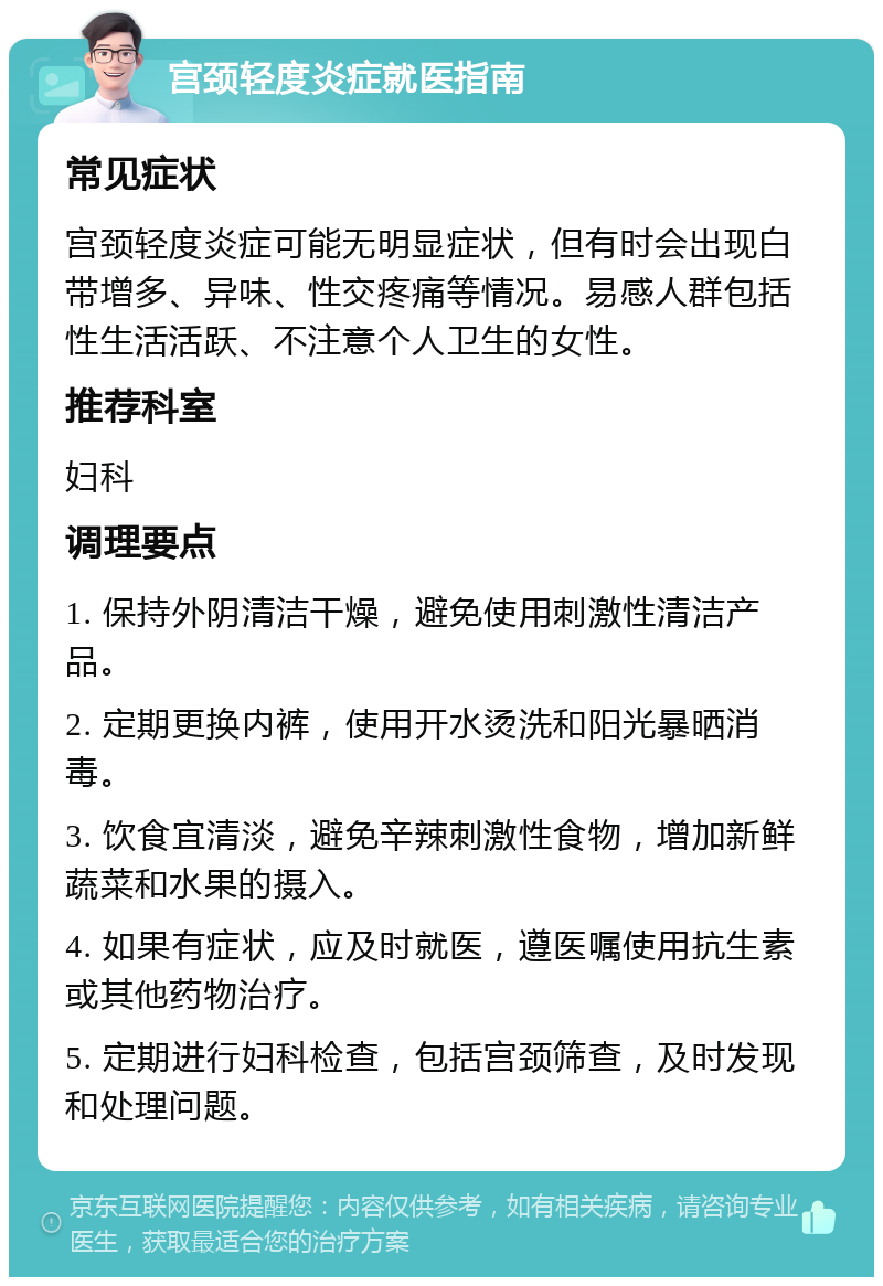 宫颈轻度炎症就医指南 常见症状 宫颈轻度炎症可能无明显症状，但有时会出现白带增多、异味、性交疼痛等情况。易感人群包括性生活活跃、不注意个人卫生的女性。 推荐科室 妇科 调理要点 1. 保持外阴清洁干燥，避免使用刺激性清洁产品。 2. 定期更换内裤，使用开水烫洗和阳光暴晒消毒。 3. 饮食宜清淡，避免辛辣刺激性食物，增加新鲜蔬菜和水果的摄入。 4. 如果有症状，应及时就医，遵医嘱使用抗生素或其他药物治疗。 5. 定期进行妇科检查，包括宫颈筛查，及时发现和处理问题。