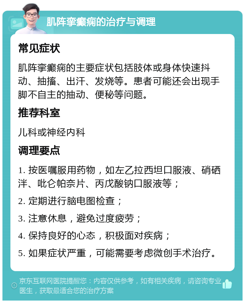 肌阵挛癫痫的治疗与调理 常见症状 肌阵挛癫痫的主要症状包括肢体或身体快速抖动、抽搐、出汗、发烧等。患者可能还会出现手脚不自主的抽动、便秘等问题。 推荐科室 儿科或神经内科 调理要点 1. 按医嘱服用药物，如左乙拉西坦口服液、硝硒泮、吡仑帕奈片、丙戊酸钠口服液等； 2. 定期进行脑电图检查； 3. 注意休息，避免过度疲劳； 4. 保持良好的心态，积极面对疾病； 5. 如果症状严重，可能需要考虑微创手术治疗。