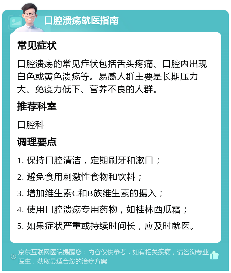 口腔溃疡就医指南 常见症状 口腔溃疡的常见症状包括舌头疼痛、口腔内出现白色或黄色溃疡等。易感人群主要是长期压力大、免疫力低下、营养不良的人群。 推荐科室 口腔科 调理要点 1. 保持口腔清洁，定期刷牙和漱口； 2. 避免食用刺激性食物和饮料； 3. 增加维生素C和B族维生素的摄入； 4. 使用口腔溃疡专用药物，如桂林西瓜霜； 5. 如果症状严重或持续时间长，应及时就医。