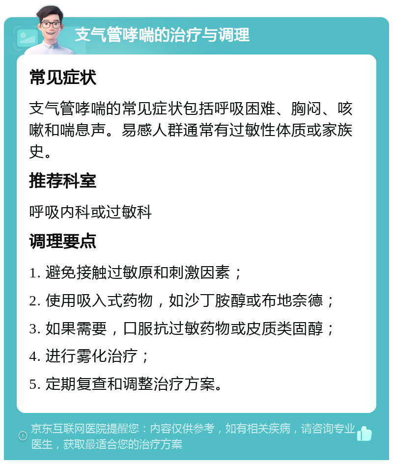 支气管哮喘的治疗与调理 常见症状 支气管哮喘的常见症状包括呼吸困难、胸闷、咳嗽和喘息声。易感人群通常有过敏性体质或家族史。 推荐科室 呼吸内科或过敏科 调理要点 1. 避免接触过敏原和刺激因素； 2. 使用吸入式药物，如沙丁胺醇或布地奈德； 3. 如果需要，口服抗过敏药物或皮质类固醇； 4. 进行雾化治疗； 5. 定期复查和调整治疗方案。