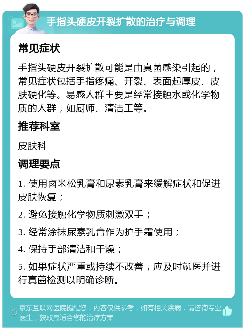 手指头硬皮开裂扩散的治疗与调理 常见症状 手指头硬皮开裂扩散可能是由真菌感染引起的，常见症状包括手指疼痛、开裂、表面起厚皮、皮肤硬化等。易感人群主要是经常接触水或化学物质的人群，如厨师、清洁工等。 推荐科室 皮肤科 调理要点 1. 使用卤米松乳膏和尿素乳膏来缓解症状和促进皮肤恢复； 2. 避免接触化学物质刺激双手； 3. 经常涂抹尿素乳膏作为护手霜使用； 4. 保持手部清洁和干燥； 5. 如果症状严重或持续不改善，应及时就医并进行真菌检测以明确诊断。