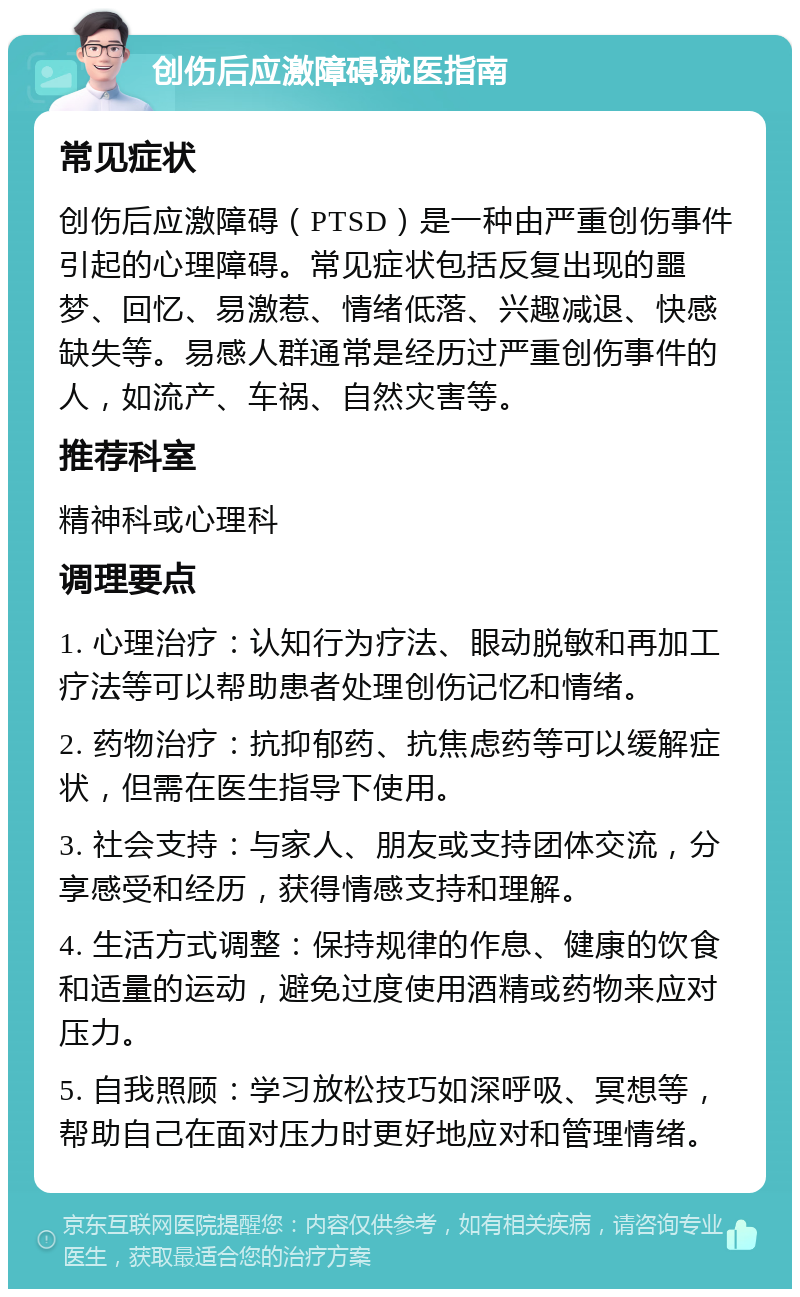 创伤后应激障碍就医指南 常见症状 创伤后应激障碍（PTSD）是一种由严重创伤事件引起的心理障碍。常见症状包括反复出现的噩梦、回忆、易激惹、情绪低落、兴趣减退、快感缺失等。易感人群通常是经历过严重创伤事件的人，如流产、车祸、自然灾害等。 推荐科室 精神科或心理科 调理要点 1. 心理治疗：认知行为疗法、眼动脱敏和再加工疗法等可以帮助患者处理创伤记忆和情绪。 2. 药物治疗：抗抑郁药、抗焦虑药等可以缓解症状，但需在医生指导下使用。 3. 社会支持：与家人、朋友或支持团体交流，分享感受和经历，获得情感支持和理解。 4. 生活方式调整：保持规律的作息、健康的饮食和适量的运动，避免过度使用酒精或药物来应对压力。 5. 自我照顾：学习放松技巧如深呼吸、冥想等，帮助自己在面对压力时更好地应对和管理情绪。