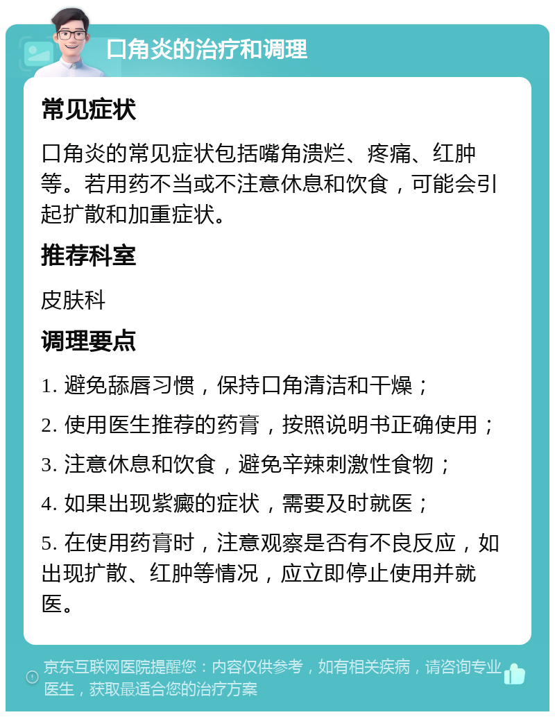 口角炎的治疗和调理 常见症状 口角炎的常见症状包括嘴角溃烂、疼痛、红肿等。若用药不当或不注意休息和饮食，可能会引起扩散和加重症状。 推荐科室 皮肤科 调理要点 1. 避免舔唇习惯，保持口角清洁和干燥； 2. 使用医生推荐的药膏，按照说明书正确使用； 3. 注意休息和饮食，避免辛辣刺激性食物； 4. 如果出现紫癜的症状，需要及时就医； 5. 在使用药膏时，注意观察是否有不良反应，如出现扩散、红肿等情况，应立即停止使用并就医。