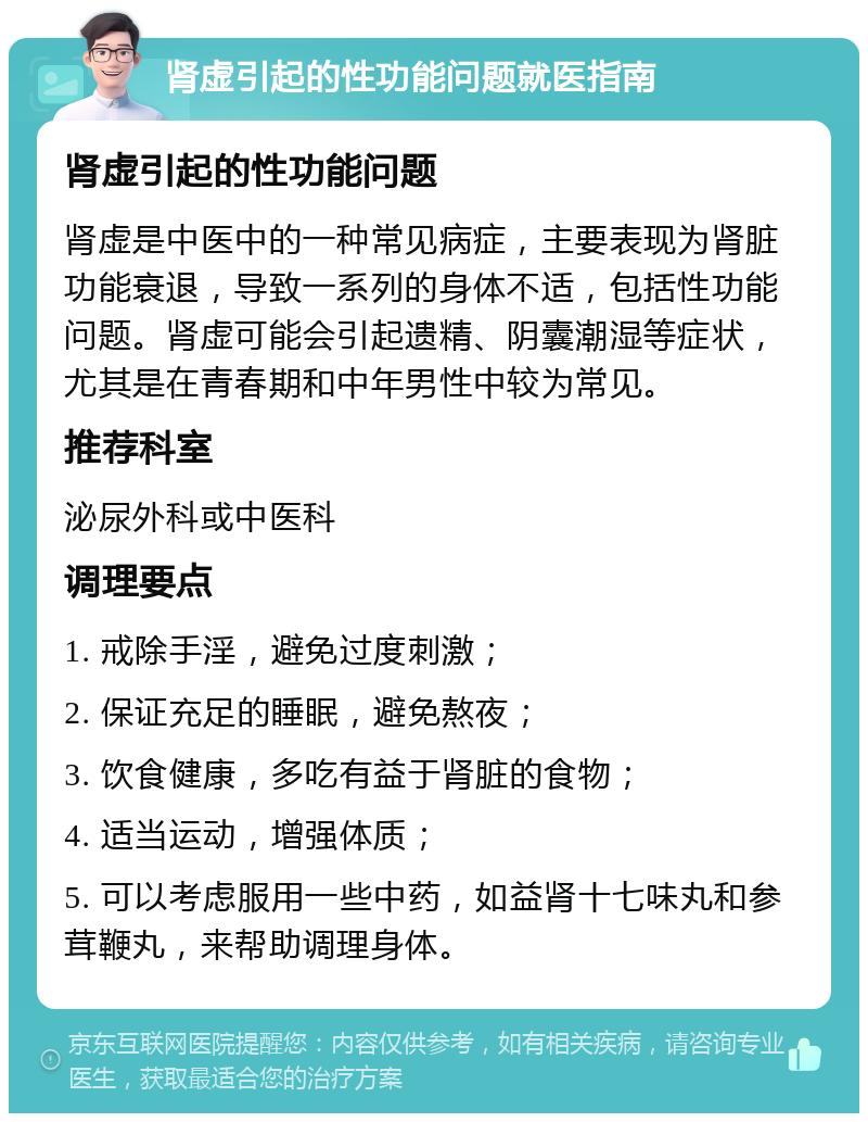 肾虚引起的性功能问题就医指南 肾虚引起的性功能问题 肾虚是中医中的一种常见病症，主要表现为肾脏功能衰退，导致一系列的身体不适，包括性功能问题。肾虚可能会引起遗精、阴囊潮湿等症状，尤其是在青春期和中年男性中较为常见。 推荐科室 泌尿外科或中医科 调理要点 1. 戒除手淫，避免过度刺激； 2. 保证充足的睡眠，避免熬夜； 3. 饮食健康，多吃有益于肾脏的食物； 4. 适当运动，增强体质； 5. 可以考虑服用一些中药，如益肾十七味丸和参茸鞭丸，来帮助调理身体。