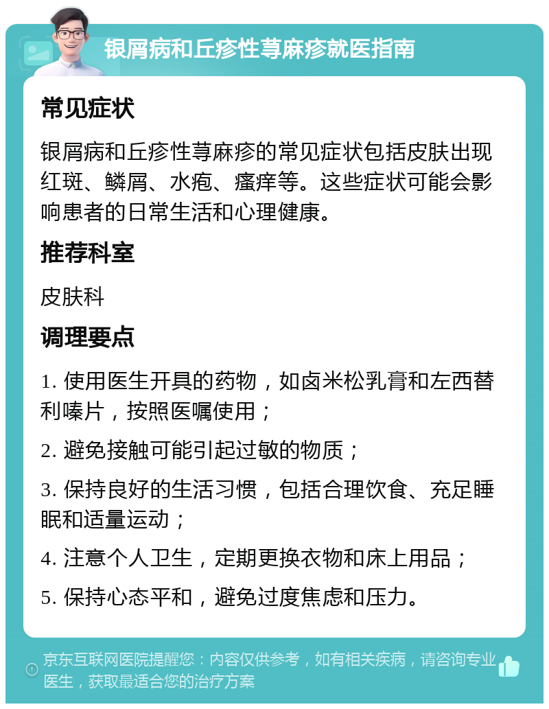 银屑病和丘疹性荨麻疹就医指南 常见症状 银屑病和丘疹性荨麻疹的常见症状包括皮肤出现红斑、鳞屑、水疱、瘙痒等。这些症状可能会影响患者的日常生活和心理健康。 推荐科室 皮肤科 调理要点 1. 使用医生开具的药物，如卤米松乳膏和左西替利嗪片，按照医嘱使用； 2. 避免接触可能引起过敏的物质； 3. 保持良好的生活习惯，包括合理饮食、充足睡眠和适量运动； 4. 注意个人卫生，定期更换衣物和床上用品； 5. 保持心态平和，避免过度焦虑和压力。