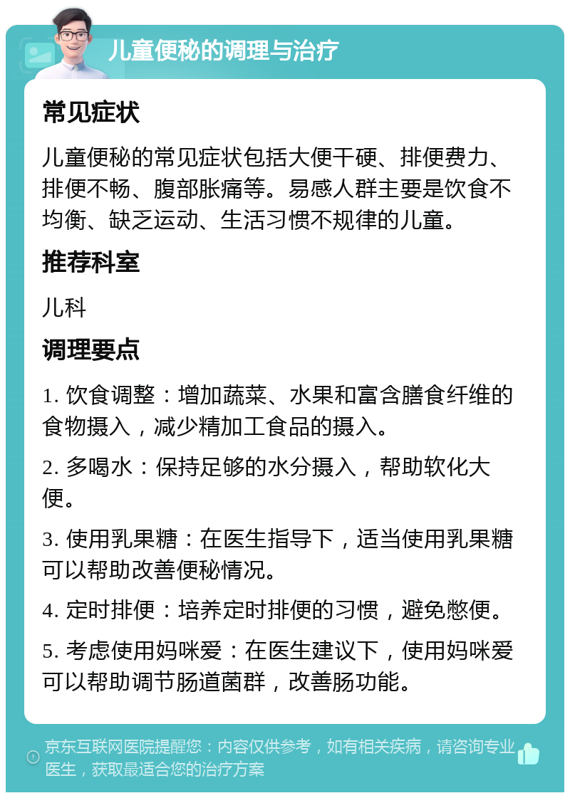 儿童便秘的调理与治疗 常见症状 儿童便秘的常见症状包括大便干硬、排便费力、排便不畅、腹部胀痛等。易感人群主要是饮食不均衡、缺乏运动、生活习惯不规律的儿童。 推荐科室 儿科 调理要点 1. 饮食调整：增加蔬菜、水果和富含膳食纤维的食物摄入，减少精加工食品的摄入。 2. 多喝水：保持足够的水分摄入，帮助软化大便。 3. 使用乳果糖：在医生指导下，适当使用乳果糖可以帮助改善便秘情况。 4. 定时排便：培养定时排便的习惯，避免憋便。 5. 考虑使用妈咪爱：在医生建议下，使用妈咪爱可以帮助调节肠道菌群，改善肠功能。