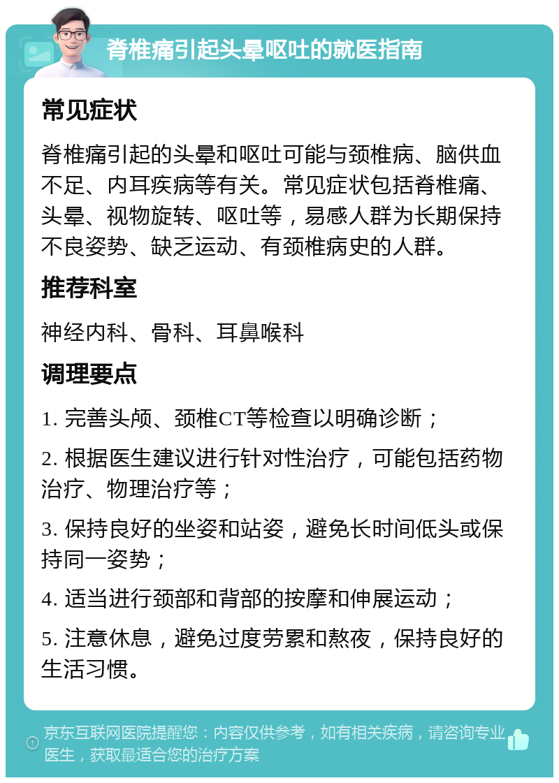 脊椎痛引起头晕呕吐的就医指南 常见症状 脊椎痛引起的头晕和呕吐可能与颈椎病、脑供血不足、内耳疾病等有关。常见症状包括脊椎痛、头晕、视物旋转、呕吐等，易感人群为长期保持不良姿势、缺乏运动、有颈椎病史的人群。 推荐科室 神经内科、骨科、耳鼻喉科 调理要点 1. 完善头颅、颈椎CT等检查以明确诊断； 2. 根据医生建议进行针对性治疗，可能包括药物治疗、物理治疗等； 3. 保持良好的坐姿和站姿，避免长时间低头或保持同一姿势； 4. 适当进行颈部和背部的按摩和伸展运动； 5. 注意休息，避免过度劳累和熬夜，保持良好的生活习惯。