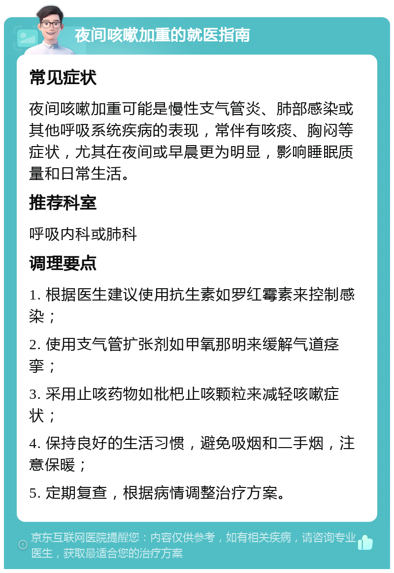 夜间咳嗽加重的就医指南 常见症状 夜间咳嗽加重可能是慢性支气管炎、肺部感染或其他呼吸系统疾病的表现，常伴有咳痰、胸闷等症状，尤其在夜间或早晨更为明显，影响睡眠质量和日常生活。 推荐科室 呼吸内科或肺科 调理要点 1. 根据医生建议使用抗生素如罗红霉素来控制感染； 2. 使用支气管扩张剂如甲氧那明来缓解气道痉挛； 3. 采用止咳药物如枇杷止咳颗粒来减轻咳嗽症状； 4. 保持良好的生活习惯，避免吸烟和二手烟，注意保暖； 5. 定期复查，根据病情调整治疗方案。