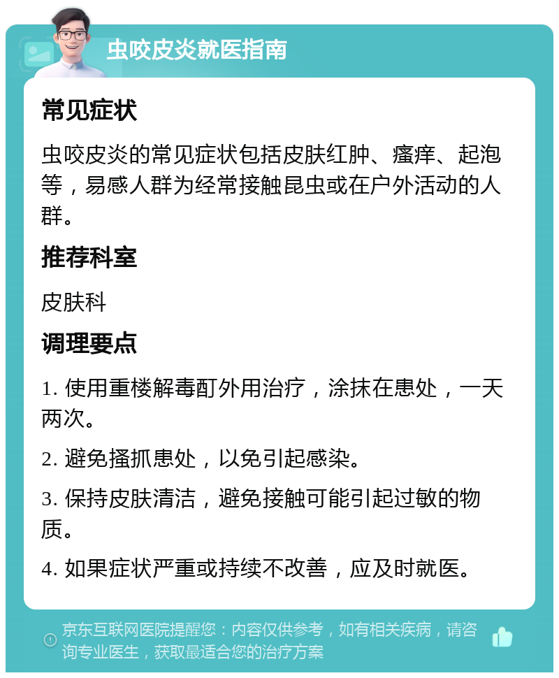 虫咬皮炎就医指南 常见症状 虫咬皮炎的常见症状包括皮肤红肿、瘙痒、起泡等，易感人群为经常接触昆虫或在户外活动的人群。 推荐科室 皮肤科 调理要点 1. 使用重楼解毒酊外用治疗，涂抹在患处，一天两次。 2. 避免搔抓患处，以免引起感染。 3. 保持皮肤清洁，避免接触可能引起过敏的物质。 4. 如果症状严重或持续不改善，应及时就医。