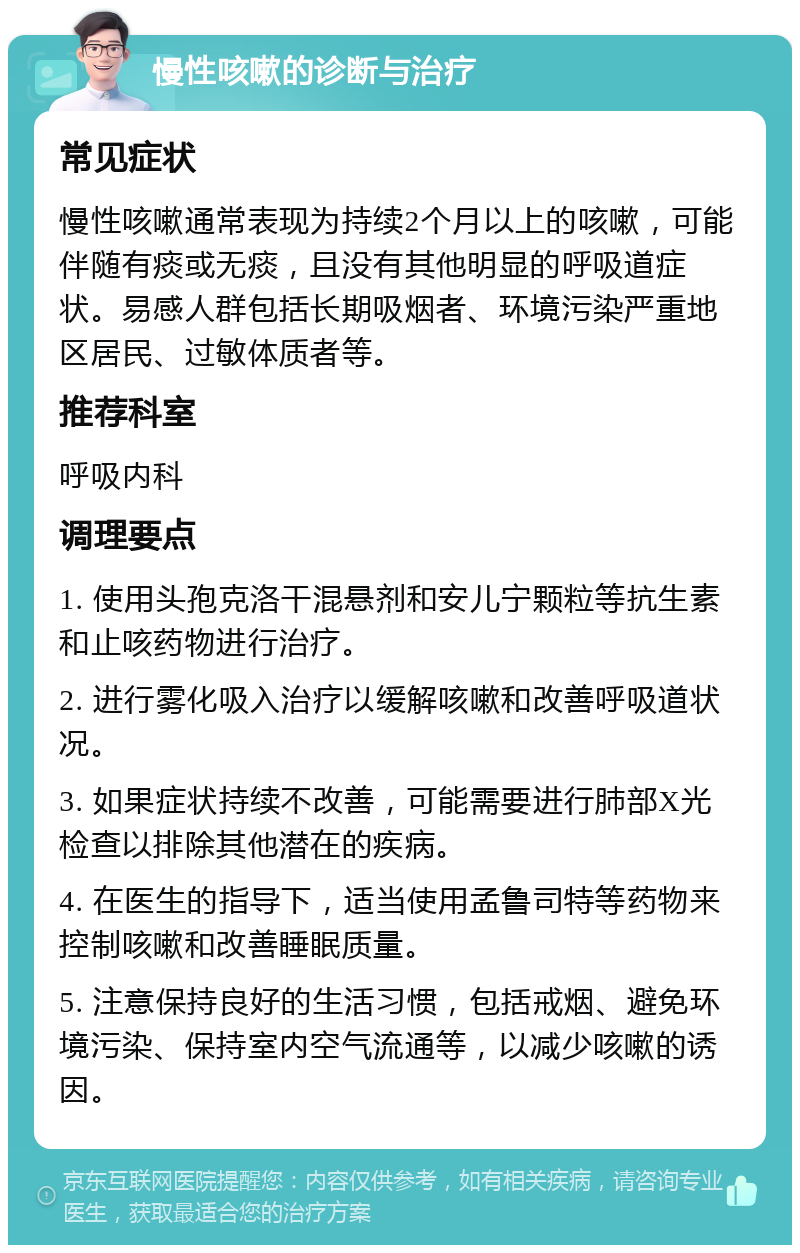 慢性咳嗽的诊断与治疗 常见症状 慢性咳嗽通常表现为持续2个月以上的咳嗽，可能伴随有痰或无痰，且没有其他明显的呼吸道症状。易感人群包括长期吸烟者、环境污染严重地区居民、过敏体质者等。 推荐科室 呼吸内科 调理要点 1. 使用头孢克洛干混悬剂和安儿宁颗粒等抗生素和止咳药物进行治疗。 2. 进行雾化吸入治疗以缓解咳嗽和改善呼吸道状况。 3. 如果症状持续不改善，可能需要进行肺部X光检查以排除其他潜在的疾病。 4. 在医生的指导下，适当使用孟鲁司特等药物来控制咳嗽和改善睡眠质量。 5. 注意保持良好的生活习惯，包括戒烟、避免环境污染、保持室内空气流通等，以减少咳嗽的诱因。