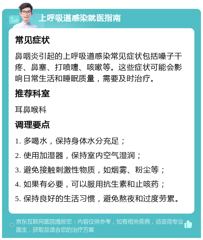 上呼吸道感染就医指南 常见症状 鼻咽炎引起的上呼吸道感染常见症状包括嗓子干疼、鼻塞、打喷嚏、咳嗽等。这些症状可能会影响日常生活和睡眠质量，需要及时治疗。 推荐科室 耳鼻喉科 调理要点 1. 多喝水，保持身体水分充足； 2. 使用加湿器，保持室内空气湿润； 3. 避免接触刺激性物质，如烟雾、粉尘等； 4. 如果有必要，可以服用抗生素和止咳药； 5. 保持良好的生活习惯，避免熬夜和过度劳累。