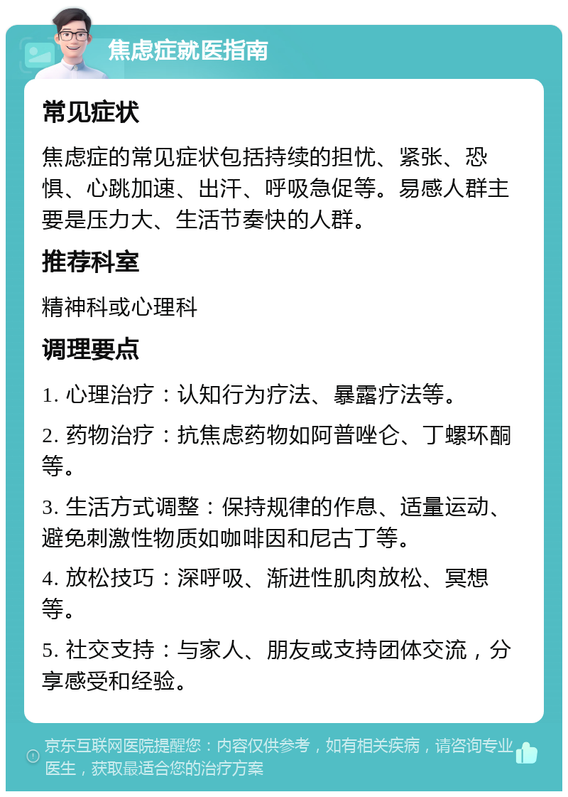 焦虑症就医指南 常见症状 焦虑症的常见症状包括持续的担忧、紧张、恐惧、心跳加速、出汗、呼吸急促等。易感人群主要是压力大、生活节奏快的人群。 推荐科室 精神科或心理科 调理要点 1. 心理治疗：认知行为疗法、暴露疗法等。 2. 药物治疗：抗焦虑药物如阿普唑仑、丁螺环酮等。 3. 生活方式调整：保持规律的作息、适量运动、避免刺激性物质如咖啡因和尼古丁等。 4. 放松技巧：深呼吸、渐进性肌肉放松、冥想等。 5. 社交支持：与家人、朋友或支持团体交流，分享感受和经验。