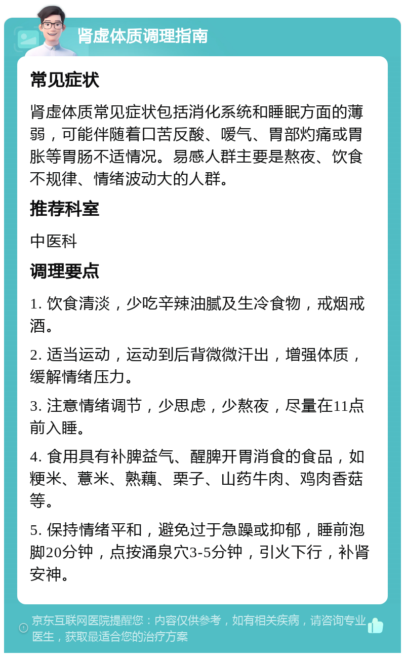 肾虚体质调理指南 常见症状 肾虚体质常见症状包括消化系统和睡眠方面的薄弱，可能伴随着口苦反酸、嗳气、胃部灼痛或胃胀等胃肠不适情况。易感人群主要是熬夜、饮食不规律、情绪波动大的人群。 推荐科室 中医科 调理要点 1. 饮食清淡，少吃辛辣油腻及生冷食物，戒烟戒酒。 2. 适当运动，运动到后背微微汗出，增强体质，缓解情绪压力。 3. 注意情绪调节，少思虑，少熬夜，尽量在11点前入睡。 4. 食用具有补脾益气、醒脾开胃消食的食品，如粳米、薏米、熟藕、栗子、山药牛肉、鸡肉香菇等。 5. 保持情绪平和，避免过于急躁或抑郁，睡前泡脚20分钟，点按涌泉穴3-5分钟，引火下行，补肾安神。