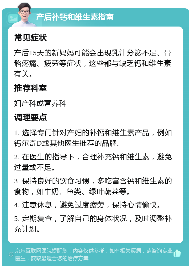 产后补钙和维生素指南 常见症状 产后15天的新妈妈可能会出现乳汁分泌不足、骨骼疼痛、疲劳等症状，这些都与缺乏钙和维生素有关。 推荐科室 妇产科或营养科 调理要点 1. 选择专门针对产妇的补钙和维生素产品，例如钙尔奇D或其他医生推荐的品牌。 2. 在医生的指导下，合理补充钙和维生素，避免过量或不足。 3. 保持良好的饮食习惯，多吃富含钙和维生素的食物，如牛奶、鱼类、绿叶蔬菜等。 4. 注意休息，避免过度疲劳，保持心情愉快。 5. 定期复查，了解自己的身体状况，及时调整补充计划。