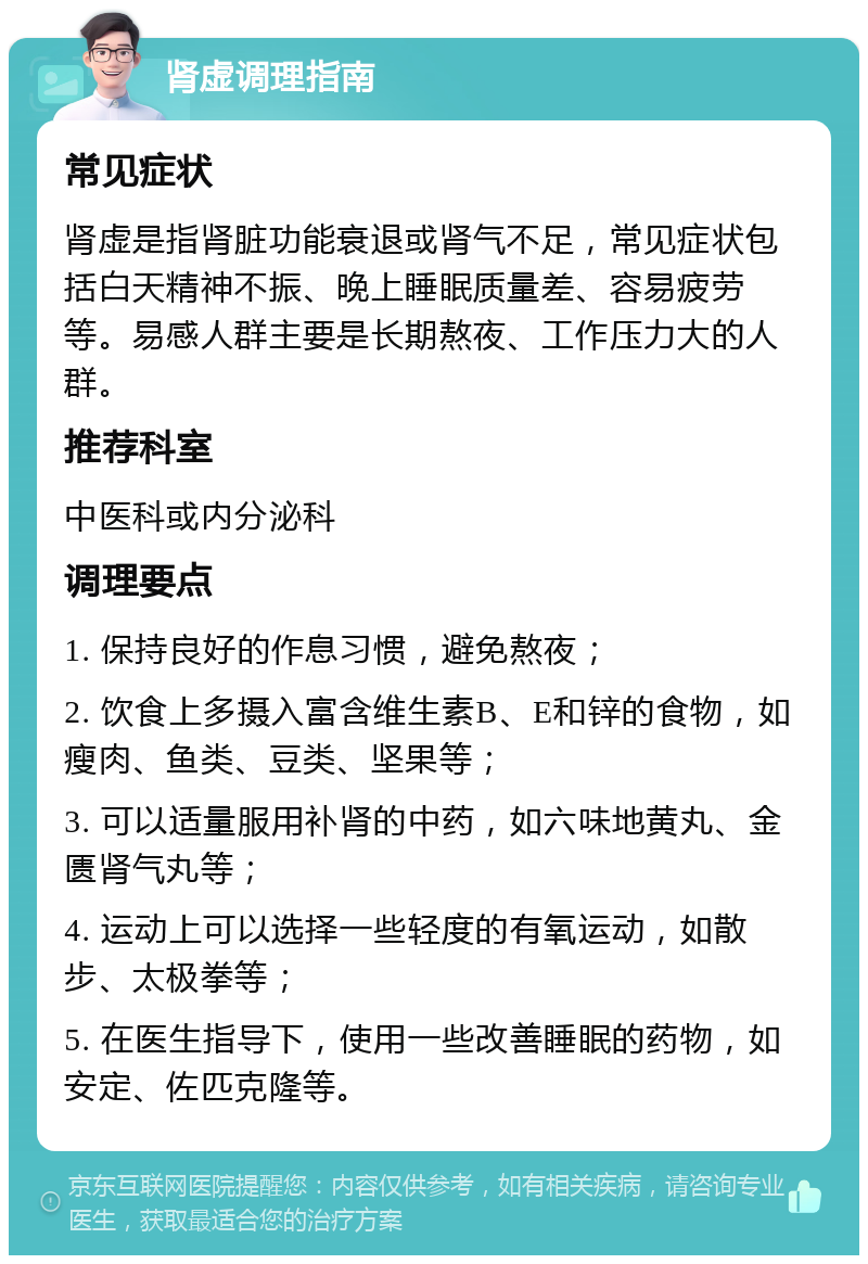 肾虚调理指南 常见症状 肾虚是指肾脏功能衰退或肾气不足，常见症状包括白天精神不振、晚上睡眠质量差、容易疲劳等。易感人群主要是长期熬夜、工作压力大的人群。 推荐科室 中医科或内分泌科 调理要点 1. 保持良好的作息习惯，避免熬夜； 2. 饮食上多摄入富含维生素B、E和锌的食物，如瘦肉、鱼类、豆类、坚果等； 3. 可以适量服用补肾的中药，如六味地黄丸、金匮肾气丸等； 4. 运动上可以选择一些轻度的有氧运动，如散步、太极拳等； 5. 在医生指导下，使用一些改善睡眠的药物，如安定、佐匹克隆等。