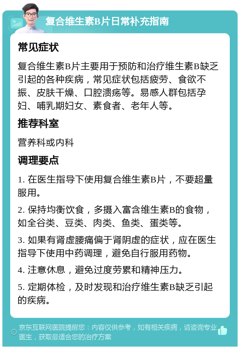 复合维生素B片日常补充指南 常见症状 复合维生素B片主要用于预防和治疗维生素B缺乏引起的各种疾病，常见症状包括疲劳、食欲不振、皮肤干燥、口腔溃疡等。易感人群包括孕妇、哺乳期妇女、素食者、老年人等。 推荐科室 营养科或内科 调理要点 1. 在医生指导下使用复合维生素B片，不要超量服用。 2. 保持均衡饮食，多摄入富含维生素B的食物，如全谷类、豆类、肉类、鱼类、蛋类等。 3. 如果有肾虚腰痛偏于肾阴虚的症状，应在医生指导下使用中药调理，避免自行服用药物。 4. 注意休息，避免过度劳累和精神压力。 5. 定期体检，及时发现和治疗维生素B缺乏引起的疾病。