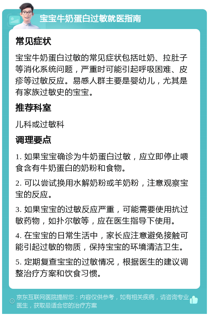 宝宝牛奶蛋白过敏就医指南 常见症状 宝宝牛奶蛋白过敏的常见症状包括吐奶、拉肚子等消化系统问题，严重时可能引起呼吸困难、皮疹等过敏反应。易感人群主要是婴幼儿，尤其是有家族过敏史的宝宝。 推荐科室 儿科或过敏科 调理要点 1. 如果宝宝确诊为牛奶蛋白过敏，应立即停止喂食含有牛奶蛋白的奶粉和食物。 2. 可以尝试换用水解奶粉或羊奶粉，注意观察宝宝的反应。 3. 如果宝宝的过敏反应严重，可能需要使用抗过敏药物，如扑尔敏等，应在医生指导下使用。 4. 在宝宝的日常生活中，家长应注意避免接触可能引起过敏的物质，保持宝宝的环境清洁卫生。 5. 定期复查宝宝的过敏情况，根据医生的建议调整治疗方案和饮食习惯。