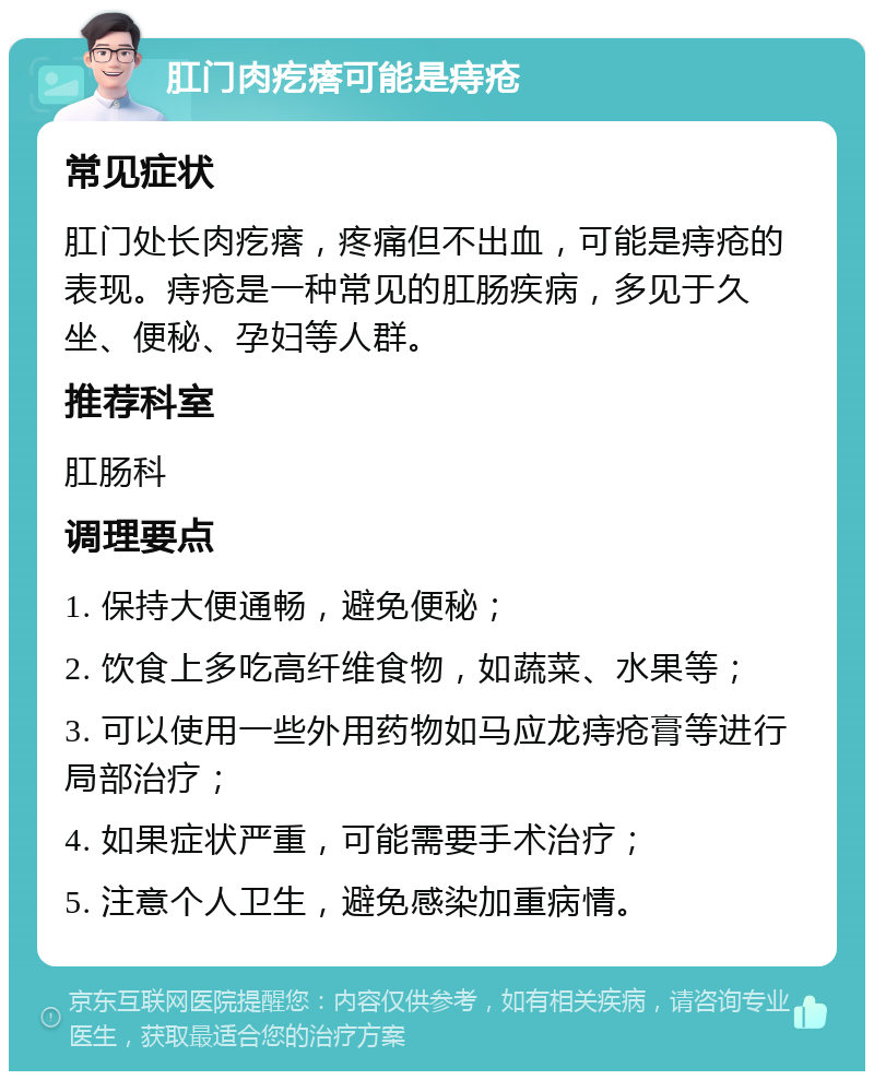 肛门肉疙瘩可能是痔疮 常见症状 肛门处长肉疙瘩，疼痛但不出血，可能是痔疮的表现。痔疮是一种常见的肛肠疾病，多见于久坐、便秘、孕妇等人群。 推荐科室 肛肠科 调理要点 1. 保持大便通畅，避免便秘； 2. 饮食上多吃高纤维食物，如蔬菜、水果等； 3. 可以使用一些外用药物如马应龙痔疮膏等进行局部治疗； 4. 如果症状严重，可能需要手术治疗； 5. 注意个人卫生，避免感染加重病情。