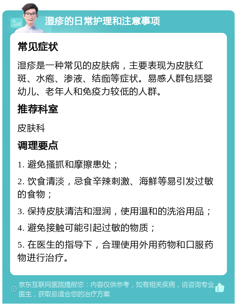 湿疹的日常护理和注意事项 常见症状 湿疹是一种常见的皮肤病，主要表现为皮肤红斑、水疱、渗液、结痂等症状。易感人群包括婴幼儿、老年人和免疫力较低的人群。 推荐科室 皮肤科 调理要点 1. 避免搔抓和摩擦患处； 2. 饮食清淡，忌食辛辣刺激、海鲜等易引发过敏的食物； 3. 保持皮肤清洁和湿润，使用温和的洗浴用品； 4. 避免接触可能引起过敏的物质； 5. 在医生的指导下，合理使用外用药物和口服药物进行治疗。