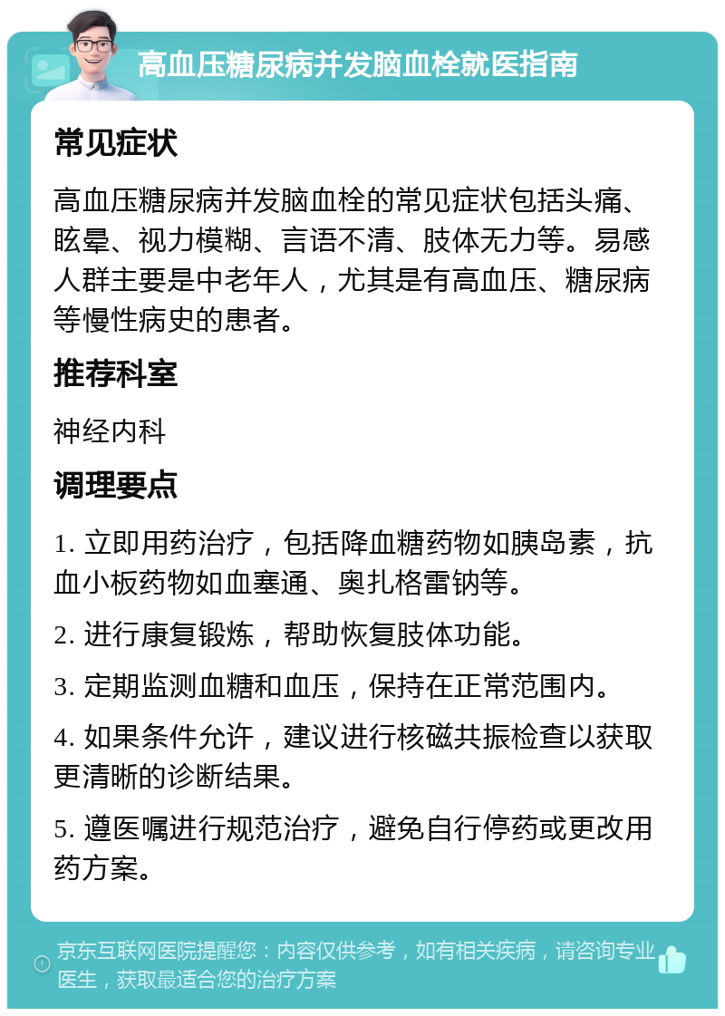 高血压糖尿病并发脑血栓就医指南 常见症状 高血压糖尿病并发脑血栓的常见症状包括头痛、眩晕、视力模糊、言语不清、肢体无力等。易感人群主要是中老年人，尤其是有高血压、糖尿病等慢性病史的患者。 推荐科室 神经内科 调理要点 1. 立即用药治疗，包括降血糖药物如胰岛素，抗血小板药物如血塞通、奥扎格雷钠等。 2. 进行康复锻炼，帮助恢复肢体功能。 3. 定期监测血糖和血压，保持在正常范围内。 4. 如果条件允许，建议进行核磁共振检查以获取更清晰的诊断结果。 5. 遵医嘱进行规范治疗，避免自行停药或更改用药方案。