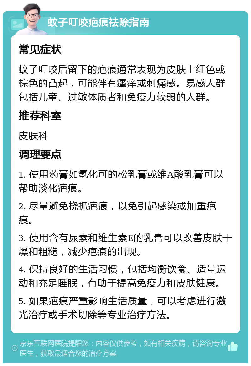 蚊子叮咬疤痕祛除指南 常见症状 蚊子叮咬后留下的疤痕通常表现为皮肤上红色或棕色的凸起，可能伴有瘙痒或刺痛感。易感人群包括儿童、过敏体质者和免疫力较弱的人群。 推荐科室 皮肤科 调理要点 1. 使用药膏如氢化可的松乳膏或维A酸乳膏可以帮助淡化疤痕。 2. 尽量避免挠抓疤痕，以免引起感染或加重疤痕。 3. 使用含有尿素和维生素E的乳膏可以改善皮肤干燥和粗糙，减少疤痕的出现。 4. 保持良好的生活习惯，包括均衡饮食、适量运动和充足睡眠，有助于提高免疫力和皮肤健康。 5. 如果疤痕严重影响生活质量，可以考虑进行激光治疗或手术切除等专业治疗方法。